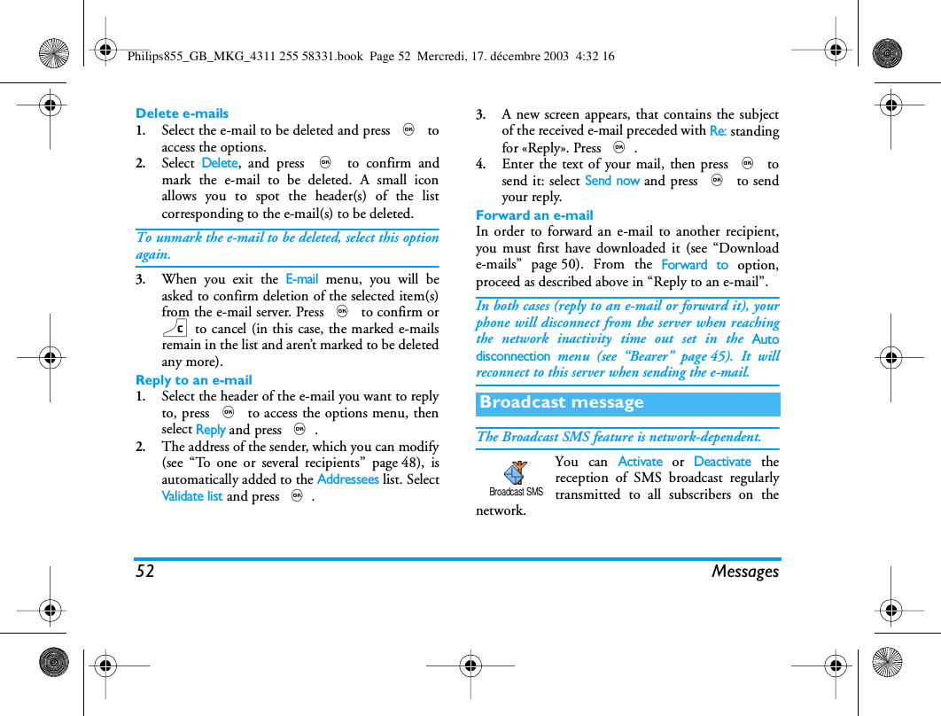 52 MessagesDelete e-mails1.Select the e-mail to be deleted and press , toaccess the options.2.Select Delete, and press , to confirm andmark the e-mail to be deleted. A small iconallows you to spot the header(s) of the listcorresponding to the e-mail(s) to be deleted.To unmark the e-mail to be deleted, select this optionagain.3.When you exit the E-mail menu, you will beasked to confirm deletion of the selected item(s)from the e-mail server. Press , to confirm orc to cancel (in this case, the marked e-mailsremain in the list and aren&rsquo;t marked to be deletedany more).Reply to an e-mail1.Select the header of the e-mail you want to replyto, press , to access the options menu, thenselect Reply and press ,.2.The address of the sender, which you can modify(see &ldquo;To one or several recipients&rdquo; page 48), isautomatically added to the Addressees list. SelectValidate list and press ,.3.A new screen appears, that contains the subjectof the received e-mail preceded with Re: standingfor &laquo;Reply&raquo;. Press ,.4.Enter the text of your mail, then press , tosend it: select Send now and press , to sendyour reply.Forward an e-mailIn order to forward an e-mail to another recipient,you must first have downloaded it (see &ldquo;Downloade-mails&rdquo; page 50). From the Forward to option,proceed as described above in &ldquo;Reply to an e-mail&rdquo;.In both cases (reply to an e-mail or forward it), yourphone will disconnect from the server when reachingthe network inactivity time out set in the Autodisconnection menu (see &ldquo;Bearer&rdquo; page 45). It willreconnect to this server when sending the e-mail.The Broadcast SMS feature is network-dependent.You can Activate or Deactivate thereception of SMS broadcast regularlytransmitted to all subscribers on thenetwork.Broadcast messageBroadcast SMSPhilips855_GB_MKG_4311 255 58331.book  Page 52  Mercredi, 17. d&eacute;cembre 2003  4:32 16