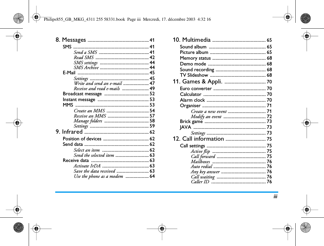 iii8. Messages ....................................................... 41SMS .................................................................... 41Send a SMS ............................................. 41Read SMS ................................................ 42SMS settings ............................................ 44SMS Archive ............................................ 44E-Mail ................................................................ 45Settings ..................................................... 45Write and send an e-mail ....................... 47Receive and read e-mails ........................ 49Broadcast message  ........................................ 52Instant message  .............................................. 53MMS .................................................................. 53Create an MMS ...................................... 54Receive an MMS ..................................... 57Manage folders ........................................ 58Settings ..................................................... 599. Infrared .......................................................... 62Position of devices ......................................... 62Send data .......................................................... 62Select an item .......................................... 62Send the selected item .............................. 63Receive data  .................................................... 63Activate IrDA .......................................... 63Save the data received ............................. 63Use the phone as a modem ..................... 6410. Multimedia ................................................ 65Sound album  ................................................... 65Picture album .................................................. 65Memory status ................................................ 68Demo mode .................................................... 68Sound recording ............................................. 68TV Slideshow  .................................................. 6811. Games &amp; Appli. ..................................... 70Euro converter ............................................... 70Calculator ........................................................ 70Alarm clock ..................................................... 70Organiser ......................................................... 71Create a new event .................................. 71Modify an event ...................................... 72Brick game ....................................................... 73JAVA ................................................................. 73Settings ..................................................... 7312. Call information .................................... 75Call settings ..................................................... 75Active flip ................................................ 75Call forward ............................................ 75Mailboxes ................................................ 76Auto redial ............................................... 76Any key answer ........................................ 76Call waiting ............................................ 76Caller ID ................................................. 76Philips855_GB_MKG_4311 255 58331.book  Page iii  Mercredi, 17. d&eacute;cembre 2003  4:32 16