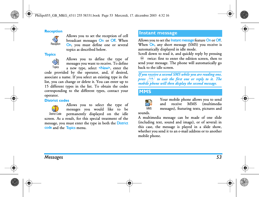Messages 53ReceptionAllows you to set the reception of cellbroadcast messages On or Off. WhenOn, you must define one or severaltopics as described below.To p i c sAllows you to define the type ofmessages you want to receive. To definea new type, select <New>, enter thecode provided by the operator, and, if desired,associate a name. If you select an existing type in thelist, you can change or delete it. You can enter up to15 different types in the list. To obtain the codescorresponding to the different types, contact youroperator.District codesAllows you to select the type ofmessages you would like to bepermanently displayed on the idlescreen. As a result, for this special treatment of themessage, you must enter the type in both the Districtcode and the To p i c s  menu.Allows you to set the Instant message feature On or Off.When On, any short message (SMS) you receive isautomatically displayed in idle mode.Scroll down to read it, and quickly reply by pressing, twice: first to enter the edition screen, then tosend your message. The phone will automatically goback to the idle screen.If you receive a second SMS while you are reading one,press c to exit the first one or reply to it. Themobile phone will then display the second message.Your mobile phone allows you to sendand receive MMS (multimediamessages), featuring texts, pictures andsounds.A multimedia message can be made of one slide(including text, sound and image), or of several: inthis case, the message is played in a slide show,whether you send it to an e-mail address or to anothermobile phone.ReceptionTopicsDistrict CodeInstant messageMMSMMSPhilips855_GB_MKG_4311 255 58331.book  Page 53  Mercredi, 17. d&eacute;cembre 2003  4:32 16