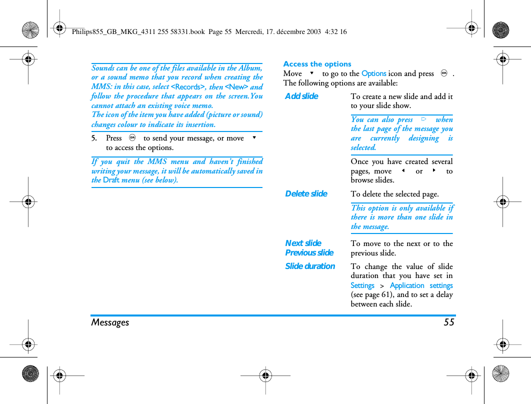 Messages 55Sounds can be one of the files available in the Album,or a sound memo that you record when creating theMMS: in this case, select <Records>, then <New> andfollow the procedure that appears on the screen.Youcannot attach an existing voice memo.The icon of the item you have added (picture or sound)changes colour to indicate its insertion.5.Press , to send your message, or move -to access the options.If you quit the MMS menu and haven&rsquo;t finishedwriting your message, it will be automatically saved inthe Draft menu (see below).Access the optionsMove - to go to the Options icon and press ,.The following options are available:Add slideTo create a new slide and add itto your slide show.You can also press > whenthe last page of the message youare currently designing isselected.Once you have created severalpages, move < or > tobrowse slides.Delete slideTo delete the selected page.This option is only available ifthere is more than one slide inthe message.Next slidePrevious slideTo move to the next or to theprevious slide.Slide durationTo change the value of slideduration that you have set inSettings > Application settings(see page 61), and to set a delaybetween each slide.Philips855_GB_MKG_4311 255 58331.book  Page 55  Mercredi, 17. d&eacute;cembre 2003  4:32 16