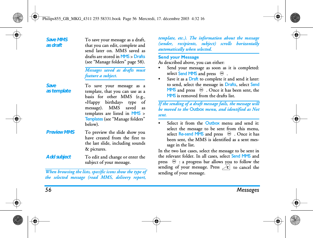 56 MessagesWhen browsing the lists, specific icons show the type ofthe selected message (read MMS, delivery report,template, etc.). The information about the message(sender, recipients, subject) scrolls horizontallyautomatically when selected.Send your MessageAs described above, you can either:&bull; Send your message as soon as it is completed:select Send MMS and press ,.&bull; Save it as a Draft to complete it and send it later:to send, select the message in Drafts, select SendMMS and press ,. Once it has been sent, theMMS is removed from the drafts list.If the sending of a draft message fails, the message willbe moved to the Outbox menu, and identified as Notsent.&bull; Select it from the Outbox menu and send it:select the message to be sent from this menu,select Re-send MMS and press ,. Once it hasbeen sent, the MMS is identified as a sent mes-sage in the list.In the two last cases, select the message to be sent inthe relevant folder. In all cases, select Send MMS andpress ,: a progress bar allows you to follow thesending of your message. Press c to cancel thesending of your message.Save MMSas draftTo save your message as a draft,that you can edit, complete andsend later on. MMS saved asdrafts are stored in MMS > Drafts(see &ldquo;Manage folders&rdquo; page 58).Messages saved as drafts mustfeature a subject.Saveas templateTo save your message as atemplate, that you can use as abasis for other MMS (e.g.,&laquo;Happy birthday&raquo; type ofmessage). MMS saved astemplates are listed in MMS >Templates (see &ldquo;Manage folders&rdquo;below).Preview MMSTo preview the slide show youhave created from the first tothe last slide, including sounds&amp; pictures.Add subjectTo edit and change or enter thesubject of your message.Philips855_GB_MKG_4311 255 58331.book  Page 56  Mercredi, 17. d&eacute;cembre 2003  4:32 16