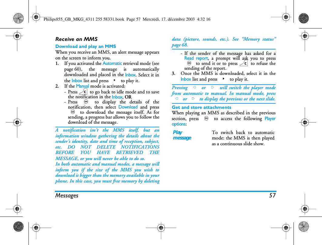 Messages 57Receive an MMSDownload and play an MMSWhen you receive an MMS, an alert message appearson the screen to inform you.1.If you activated the Automatic retrieval mode (seepage 60), the message is automaticallydownloaded and placed in the Inbox. Select it inthe Inbox list and press > to play it.2.If the Manual mode is activated:-Press c to go back to idle mode and to savethe notification in the Inbox, OR-Press , to display the details of thenotification, then select Download and press, to download the message itself. As forsending, a progress bar allows you to follow thedownload of the message.A notification isn&rsquo;t the MMS itself, but aninformation window gathering the details about thesender&rsquo;s identity, date and time of reception, subject,etc. DO NOT DELETE NOTIFICATIONSBEFORE YOU HAVE RETRIEVED THEMESSAGE, or you will never be able to do so.In both automatic and manual modes, a message willinform you if the size of the MMS you wish todownload is bigger than the memory available in yourphone. In this case, you must free memory by deletingdata (picture, sounds, etc.). See &ldquo;Memory status&rdquo;page 68.- If the sender of the message has asked for aRead report, a prompt will ask you to press, to send it or to press c to refuse thesending of the report.3.Once the MMS is downloaded, select it in theInbox list and press > to play it.Pressing < or > will switch the player modefrom automatic to manual. In manual mode, press< or > to display the previous or the next slide.Get and store attachmentsWhen playing an MMS as described in the previoussection, press , to access the following Playeroptions:PlaymessageTo switch back to automaticmode: the MMS is then playedas a continuous slide show.Philips855_GB_MKG_4311 255 58331.book  Page 57  Mercredi, 17. d&eacute;cembre 2003  4:32 16