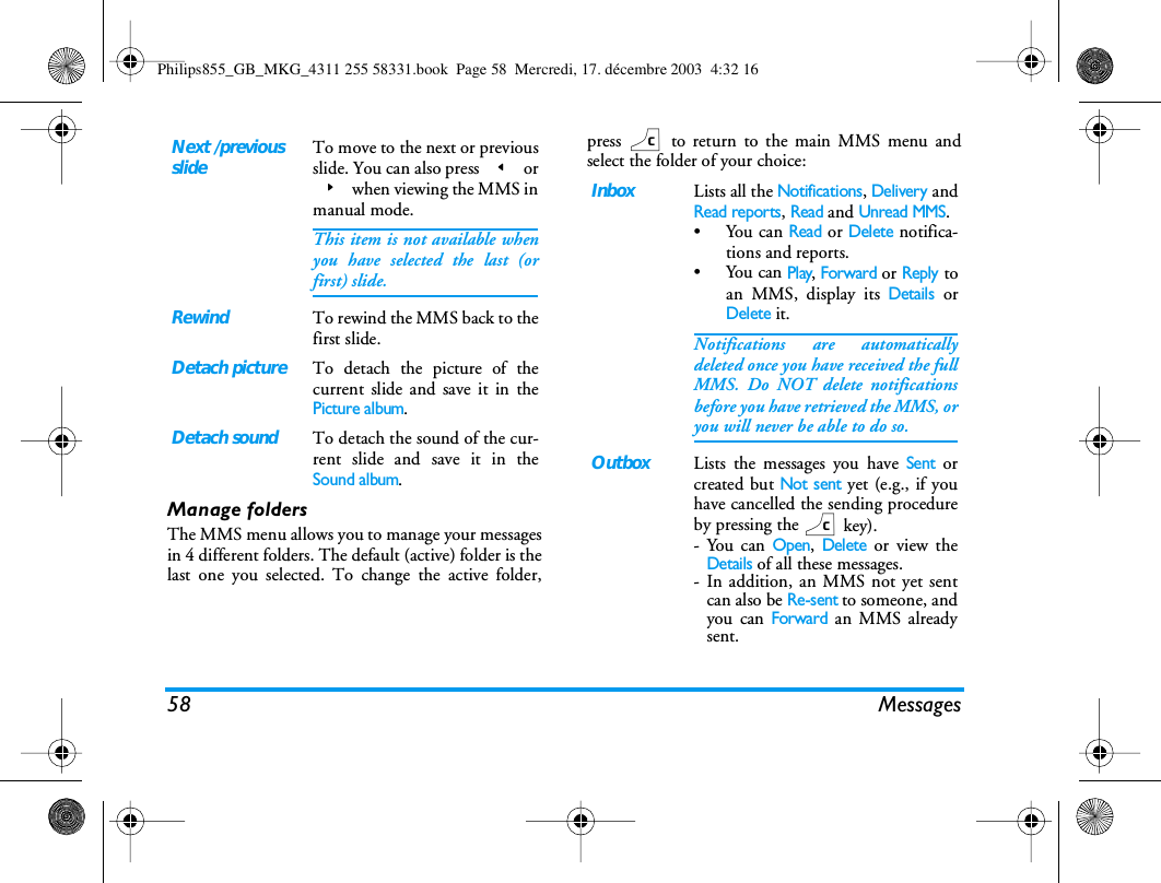 58 MessagesManage foldersThe MMS menu allows you to manage your messagesin 4 different folders. The default (active) folder is thelast one you selected. To change the active folder,press c to return to the main MMS menu andselect the folder of your choice:Next /previousslideTo move to the next or previousslide. You can also press < or> when viewing the MMS inmanual mode.This item is not available whenyou have selected the last (orfirst) slide.RewindTo rewind the MMS back to thefirst slide.Detach pictureTo detach the picture of thecurrent slide and save it in thePicture album.Detach soundTo detach the sound of the cur-rent slide and save it in theSound album.InboxLists all the Notifications, Delivery andRead reports, Read and Unread MMS.&bull;You can Read or Delete notifica-tions and reports.&bull;You can Play, Forward or Reply toan MMS, display its Details orDelete it.Notifications are automaticallydeleted once you have received the fullMMS. Do NOT delete notificationsbefore you have retrieved the MMS, oryou will never be able to do so.OutboxLists the messages you have Sent orcreated but Not sent yet (e.g., if youhave cancelled the sending procedureby pressing the c key).-You can Open, Delete or view theDetails of all these messages.- In addition, an MMS not yet sentcan also be Re-sent to someone, andyou can Forward an MMS alreadysent.Philips855_GB_MKG_4311 255 58331.book  Page 58  Mercredi, 17. d&eacute;cembre 2003  4:32 16