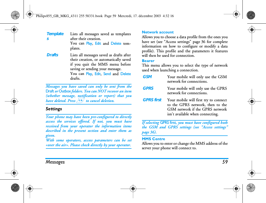 Messages 59Messages you have saved can only be sent from theDraft or Outbox folders. You can NOT recover an item(whether message, notification or report) that youhave deleted. Press c to cancel deletion.SettingsYour phone may have been pre-configured to directlyaccess the services offered. If not, you must havereceived from your operator the information itemsdescribed in the present section and enter them asgiven.With some operators, access parameters can be set&laquo;over the air&raquo;. Please check directly by your operator.Network accountAllows you to choose a data profile from the ones youhave set (see &ldquo;Access settings&rdquo; page 36 for completeinformation on how to configure or modify a dataprofile). This profile and the parameters it featureswill then be used for connection.BearerThis menu allows you to select the type of networkused when launching a connection. If selecting GPRS first, you must have configured boththe GSM and GPRS settings (see &ldquo;Access settings&rdquo;page 36).MMS CentreAllows you to enter or change the MMS address of theserver your phone will connect to.TemplatesLists all messages saved as templatesafter their creation.You can Play, Edit and Delete tem-plates.DraftsLists all messages saved as drafts aftertheir creation, or automatically savedif you quit the MMS menu beforesaving or sending your message.You can Play, Edit, Send and Deletedrafts.GSMYour mobile will only use the GSMnetwork for connections.GPRSYour mobile will only use the GPRSnetwork for connections.GPRS firstYour mobile will first try to connectto the GPRS network, then to theGSM network if the GPRS networkisn&rsquo;t available when connecting.Philips855_GB_MKG_4311 255 58331.book  Page 59  Mercredi, 17. d&eacute;cembre 2003  4:32 16