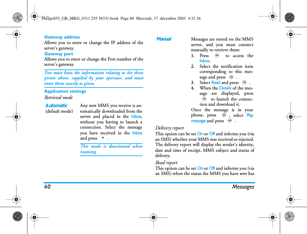 60 MessagesGateway addressAllows you to enter or change the IP address of theserver&rsquo;s gateway.Gateway portAllows you to enter or change the Port number of theserver&rsquo;s gateway.You must have the information relating to the threepoints above, supplied by your operator, and mustenter them exactly as given.Application settingsRetrieval modeDelivery reportThis option can be set On or Off and informs you (viaan SMS) whether your MMS was received or rejected.The delivery report will display the sender&rsquo;s identity,date and time of receipt, MMS subject and status ofdelivery.Read reportThis option can be set On or Off and informs you (viaan SMS) when the status the MMS you have sent hasAutomatic(default mode)Any new MMS you receive is au-tomatically downloaded from theserver and placed in the Inbox,without you having to launch aconnection. Select the messageyou have received in the Inboxand press >.This mode is deactivated whenroaming.ManualMessages are stored on the MMSserver, and you must connectmanually to retrieve them:1.Press , to access theInbox.2.Select the notification itemcorresponding to this mes-sage and press ,.3.Select Read and press ,.4.When the Details of the mes-sage are displayed, press, to launch the connec-tion and download it.Once the message is in yourphone, press ,, select Playmessage and press ,.Philips855_GB_MKG_4311 255 58331.book  Page 60  Mercredi, 17. d&eacute;cembre 2003  4:32 16