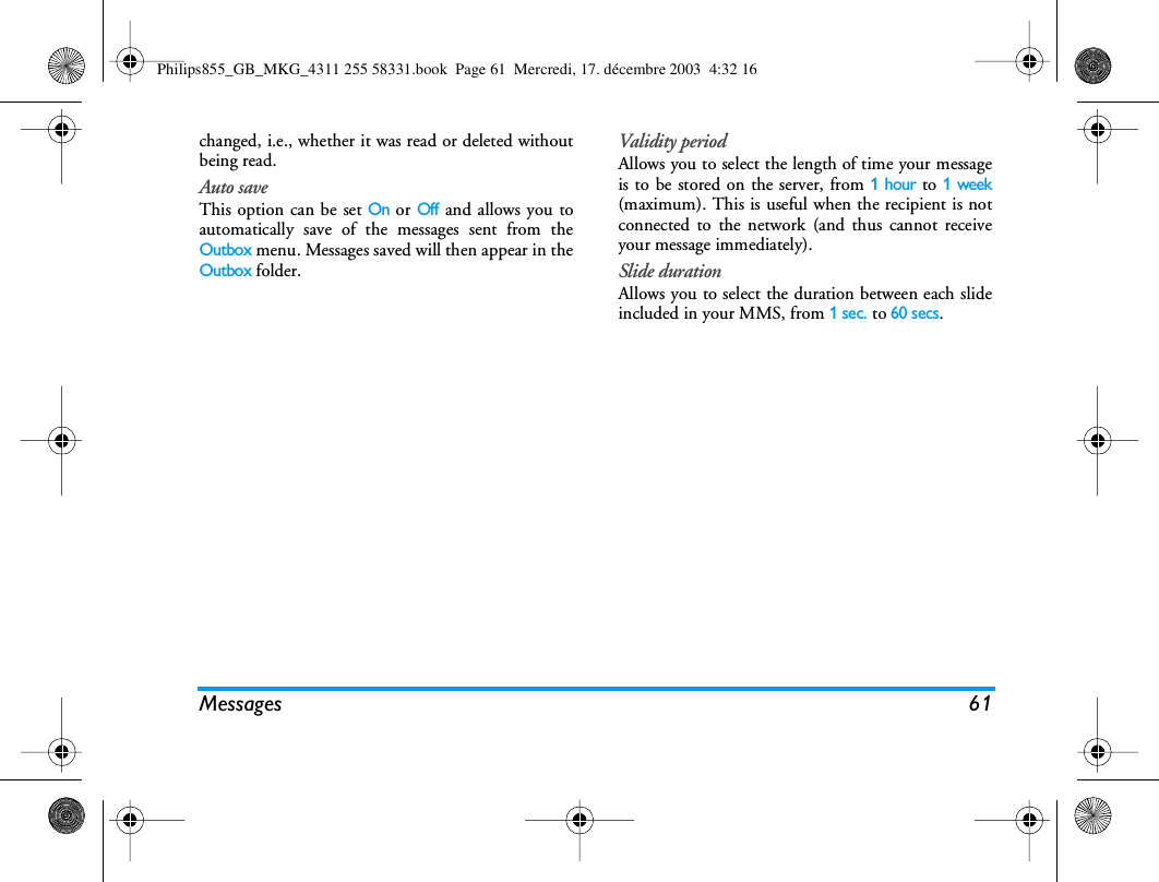 Messages 61changed, i.e., whether it was read or deleted withoutbeing read.Auto saveThis option can be set On or Off and allows you toautomatically save of the messages sent from theOutbox menu. Messages saved will then appear in theOutbox folder.Validity periodAllows you to select the length of time your messageis to be stored on the server, from 1 hour to 1 week(maximum). This is useful when the recipient is notconnected to the network (and thus cannot receiveyour message immediately).Slide durationAllows you to select the duration between each slideincluded in your MMS, from 1sec. to 60 secs.Philips855_GB_MKG_4311 255 58331.book  Page 61  Mercredi, 17. d&eacute;cembre 2003  4:32 16