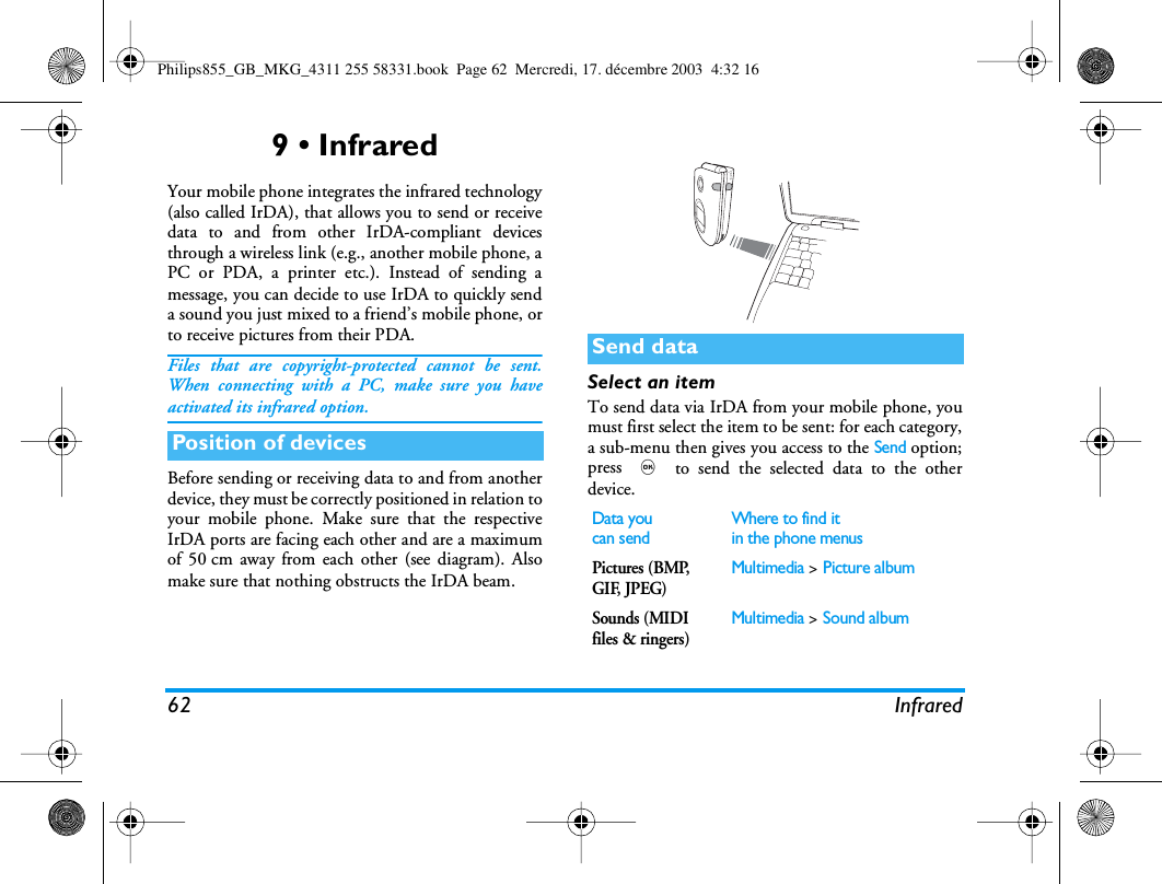62 Infrared9 &bull; InfraredYour mobile phone integrates the infrared technology(also called IrDA), that allows you to send or receivedata to and from other IrDA-compliant devicesthrough a wireless link (e.g., another mobile phone, aPC or PDA, a printer etc.). Instead of sending amessage, you can decide to use IrDA to quickly senda sound you just mixed to a friend&rsquo;s mobile phone, orto receive pictures from their PDA.Files that are copyright-protected cannot be sent.When connecting with a PC, make sure you haveactivated its infrared option.Before sending or receiving data to and from anotherdevice, they must be correctly positioned in relation toyour mobile phone. Make sure that the respectiveIrDA ports are facing each other and are a maximumof 50 cm away from each other (see diagram). Alsomake sure that nothing obstructs the IrDA beam.Select an itemTo send data via IrDA from your mobile phone, youmust first select the item to be sent: for each category,a sub-menu then gives you access to the Send option;press , to send the selected data to the otherdevice.Position of devicesSend dataData youcan sendWhere to find itin the phone menusPictures (BMP, GIF, JPEG)Multimedia > Picture albumSounds (MIDI files &amp; ringers) Multimedia > Sound albumPhilips855_GB_MKG_4311 255 58331.book  Page 62  Mercredi, 17. d&eacute;cembre 2003  4:32 16