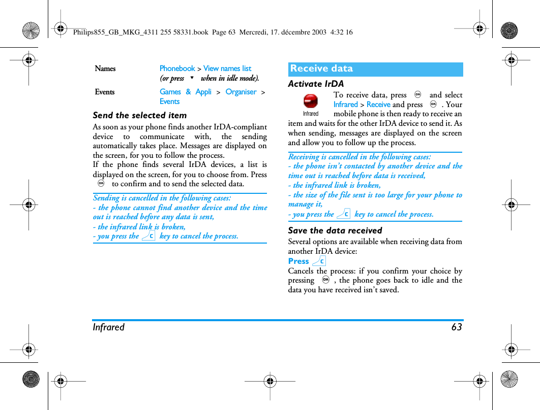 Infrared 63Send the selected itemAs soon as your phone finds another IrDA-compliantdevice to communicate with, the sendingautomatically takes place. Messages are displayed onthe screen, for you to follow the process.If the phone finds several IrDA devices, a list isdisplayed on the screen, for you to choose from. Press, to confirm and to send the selected data.Sending is cancelled in the following cases:- the phone cannot find another device and the timeout is reached before any data is sent,- the infrared link is broken,- you press the c key to cancel the process.Activate IrDATo receive data, press , and selectInfrared > Receive and press ,. Yourmobile phone is then ready to receive anitem and waits for the other IrDA device to send it. Aswhen sending, messages are displayed on the screenand allow you to follow up the process.Receiving is cancelled in the following cases:- the phone isn&rsquo;t contacted by another device and thetime out is reached before data is received,- the infrared link is broken,- the size of the file sent is too large for your phone tomanage it,- you press the c key to cancel the process.Save the data receivedSeveral options are available when receiving data fromanother IrDA device:Press cCancels the process: if you confirm your choice bypressing ,, the phone goes back to idle and thedata you have received isn&rsquo;t saved.NamesPhonebook > View names list(or press-when in idle mode).EventsGames &amp; Appli > Organiser >EventsReceive dataInfraredPhilips855_GB_MKG_4311 255 58331.book  Page 63  Mercredi, 17. d&eacute;cembre 2003  4:32 16