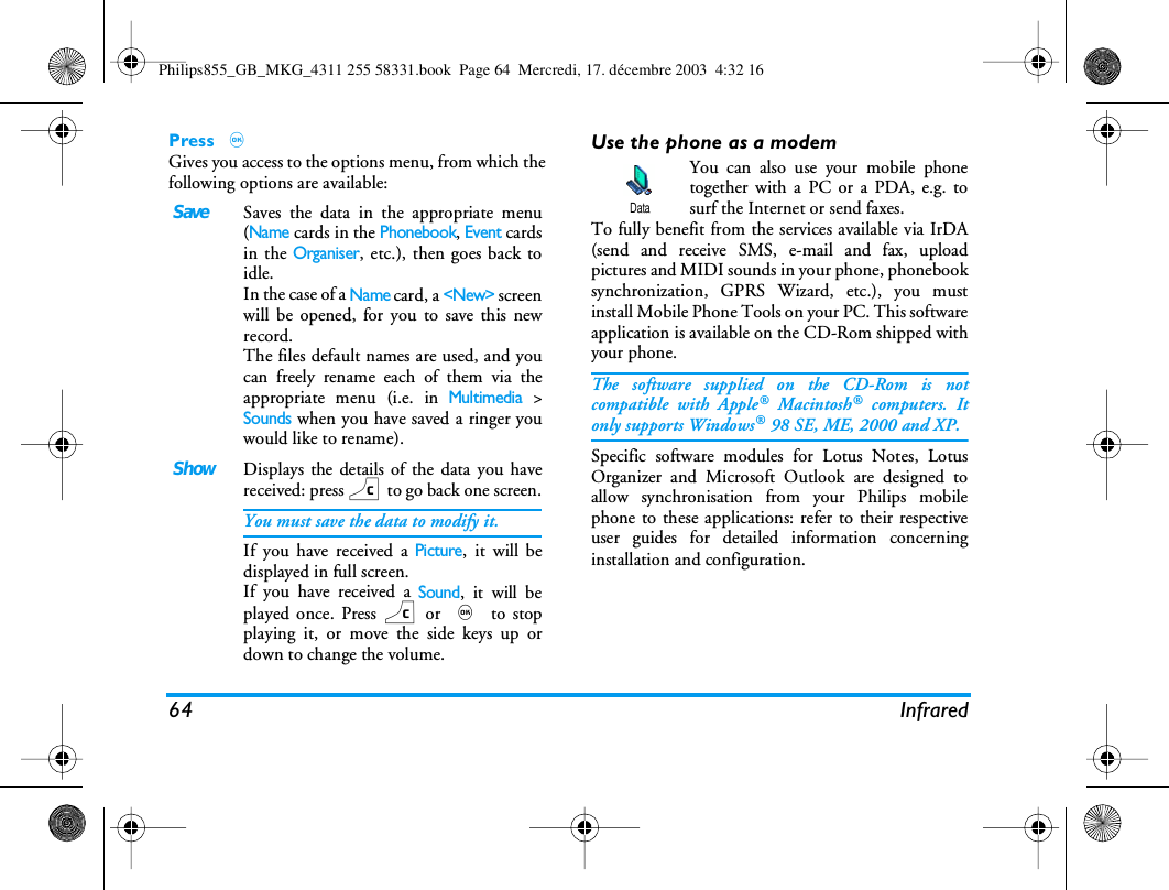 64 InfraredPress ,Gives you access to the options menu, from which thefollowing options are available:Use the phone as a modemYou can also use your mobile phonetogether with a PC or a PDA, e.g. tosurf the Internet or send faxes.To fully benefit from the services available via IrDA(send and receive SMS, e-mail and fax, uploadpictures and MIDI sounds in your phone, phonebooksynchronization, GPRS Wizard, etc.), you mustinstall Mobile Phone Tools on your PC. This softwareapplication is available on the CD-Rom shipped withyour phone.The software supplied on the CD-Rom is notcompatible with Apple&reg; Macintosh&reg; computers. Itonly supports Windows&reg; 98 SE, ME, 2000 and XP.Specific software modules for Lotus Notes, LotusOrganizer and Microsoft Outlook are designed toallow synchronisation from your Philips mobilephone to these applications: refer to their respectiveuser guides for detailed information concerninginstallation and configuration.SaveSaves the data in the appropriate menu(Name cards in the Phonebook, Event cardsin the Organiser, etc.), then goes back toidle.In the case of a Name card, a <New> screenwill be opened, for you to save this newrecord.The files default names are used, and youcan freely rename each of them via theappropriate menu (i.e. in Multimedia >Sounds when you have saved a ringer youwould like to rename).ShowDisplays the details of the data you havereceived: press c to go back one screen.You must save the data to modify it.If you have received a Picture, it will bedisplayed in full screen.If you have received a Sound, it will beplayed once. Press c or , to stopplaying it, or move the side keys up ordown to change the volume.DataPhilips855_GB_MKG_4311 255 58331.book  Page 64  Mercredi, 17. d&eacute;cembre 2003  4:32 16