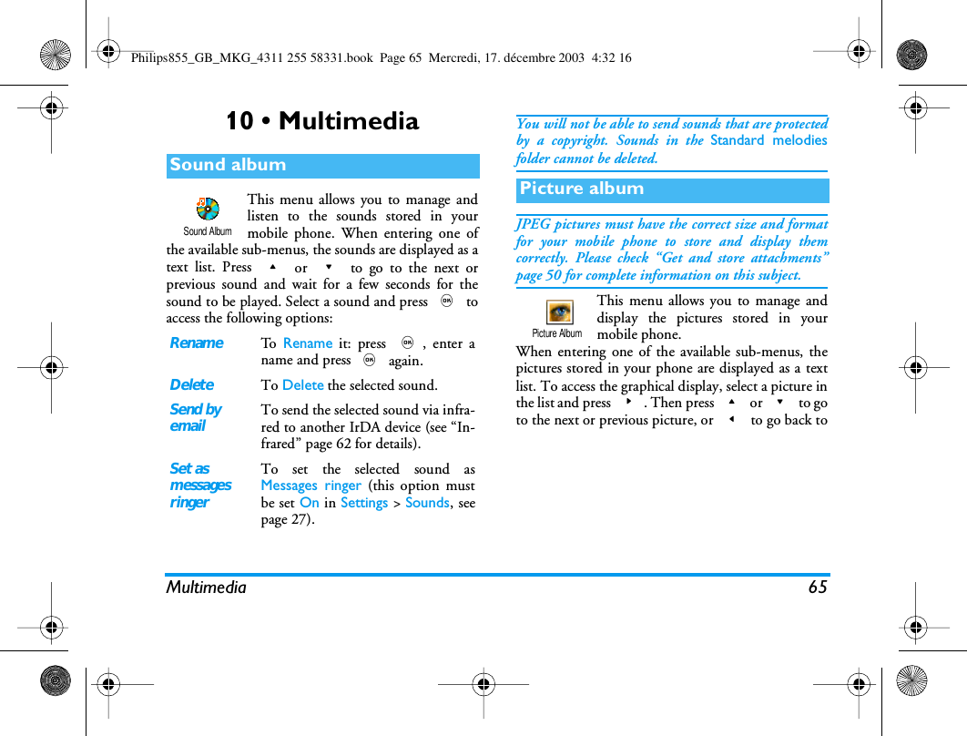 Multimedia 6510 &bull; MultimediaThis menu allows you to manage andlisten to the sounds stored in yourmobile phone. When entering one ofthe available sub-menus, the sounds are displayed as atext list. Press + or - to go to the next orprevious sound and wait for a few seconds for thesound to be played. Select a sound and press , toaccess the following options:You will not be able to send sounds that are protectedby a copyright. Sounds in the Standard melodiesfolder cannot be deleted.JPEG pictures must have the correct size and formatfor your mobile phone to store and display themcorrectly. Please check &ldquo;Get and store attachments&rdquo;page 50 for complete information on this subject.This menu allows you to manage anddisplay the pictures stored in yourmobile phone.When entering one of the available sub-menus, thepictures stored in your phone are displayed as a textlist. To access the graphical display, select a picture inthe list and press >. Then press + or - to goto the next or previous picture, or < to go back toSound albumRenameTo   Rename it: press ,, enter aname and press , again.DeleteTo Delete the selected sound.Send byemailTo send the selected sound via infra-red to another IrDA device (see &ldquo;In-frared&rdquo; page 62 for details).Set asmessagesringerTo set the selected sound asMessages ringer (this option mustbe set On in Settings > Sounds, seepage 27).Sound AlbumPicture albumPicture AlbumPhilips855_GB_MKG_4311 255 58331.book  Page 65  Mercredi, 17. d&eacute;cembre 2003  4:32 16