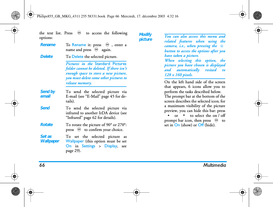 66 Multimediathe text list. Press , to access the followingoptions: RenameTo   Rename it: press ,, enter aname and press , again.DeleteTo Delete the selected picture.Pictures in the Standard Picturesfolder cannot be deleted. If there isn&rsquo;tenough space to store a new picture,you must delete some other pictures torelease memory.Send byemailTo send the selected picture viaE-mail (see &ldquo;E-Mail&rdquo; page 45 for de-tails).SendTo send the selected picture viainfrared to another IrDA device (see&ldquo;Infrared&rdquo; page 62 for details).RotateTo rotate the picture of 90&deg; or 270&deg;:press , to confirm your choice.Set asWallpaperTo set the selected picture asWallpaper (this option must be setOn in Settings > Display, seepage 29).ModifypictureYou can also access this menu andrelated features when using thecamera, i.e., when pressing the ,button to access the options after youhave taken a picture.When selecting this option, thepicture you have chosen is displayedand automatically resized to128 x 160 pixels.On the left hand side of the screenthat appears, 6 icons allow you toperform the tasks described below.The prompt bar at the bottom of thescreen describes the selected icon; fora maximum visibility of the picturepreview, you can hide this bar: press+ or - to select the on / offprompt bar icon, then press , toset in On (show) or Off (hide).Philips855_GB_MKG_4311 255 58331.book  Page 66  Mercredi, 17. d&eacute;cembre 2003  4:32 16