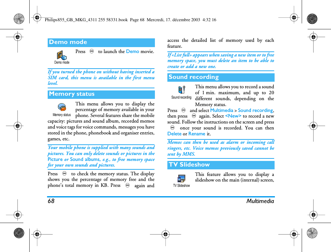68 MultimediaPress , to launch the Demo movie.If you turned the phone on without having inserted aSIM card, this menu is available in the first menulevel.This menu allows you to display thepercentage of memory available in yourphone. Several features share the mobilecapacity: pictures and sound album, recorded memosand voice tags for voice commands, messages you havestored in the phone, phonebook and organiser entries,games, etc.Your mobile phone is supplied with many sounds andpictures. You can only delete sounds or pictures in thePicture or Sound albums, e.g., to free memory spacefor your own sounds and pictures.Press , to check the memory status. The displayshows you the percentage of memory free and thephone&rsquo;s total memory in KB. Press , again andaccess the detailed list of memory used by eachfeature.If &laquo;List full&raquo; appears when saving a new item or to freememory space, you must delete an item to be able tocreate or add a new one.This menu allows you to record a soundof 1 min. maximum, and up to 20different sounds, depending on theMemory status.Press , and select Multimedia > Sound recording,then press ,again. Select <New> to record a newsound. Follow the instructions on the screen and press, once your sound is recorded. You can thenDelete or Rename it.Memos can then be used as alarm or incoming callringers, etc. Voice memos previously saved cannot besent by MMS.This feature allows you to display aslideshow on the main (internal) screen,Demo modeMemory statusDemo modeMemory statusSound recordingTV SlideshowSound recordingTV SlideshowPhilips855_GB_MKG_4311 255 58331.book  Page 68  Mercredi, 17. d&eacute;cembre 2003  4:32 16