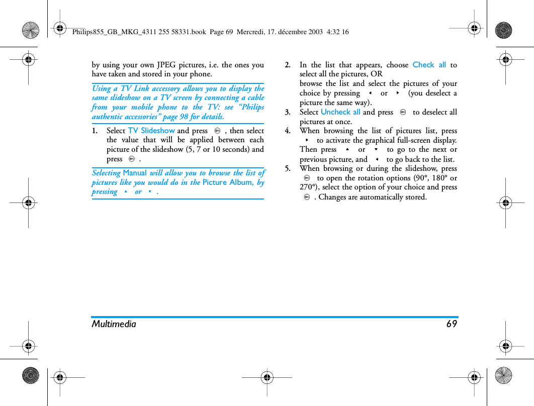Multimedia 69by using your own JPEG pictures, i.e. the ones youhave taken and stored in your phone.Using a TV Link accessory allows you to display thesame slideshow on a TV screen by connecting a cablefrom your mobile phone to the TV: see &ldquo;Philipsauthentic accessories&rdquo; page 98 for details.1.Select TV Slideshow and press ,, then selectthe value that will be applied between eachpicture of the slideshow (5, 7 or 10 seconds) andpress ,.Selecting Manual will allow you to browse the list ofpictures like you would do in the Picture Album, bypressing + or -.2.In the list that appears, choose Check all toselect all the pictures, ORbrowse the list and select the pictures of yourchoice by pressing < or > (you deselect apicture the same way).3.Select Uncheck all and press , to deselect allpictures at once.4.When browsing the list of pictures list, press> to activate the graphical full-screen display.Then press + or - to go to the next orprevious picture, and < to go back to the list.5.When browsing or during the slideshow, press, to open the rotation options (90&deg;, 180&deg; or270&deg;), select the option of your choice and press,. Changes are automatically stored.Philips855_GB_MKG_4311 255 58331.book  Page 69  Mercredi, 17. d&eacute;cembre 2003  4:32 16