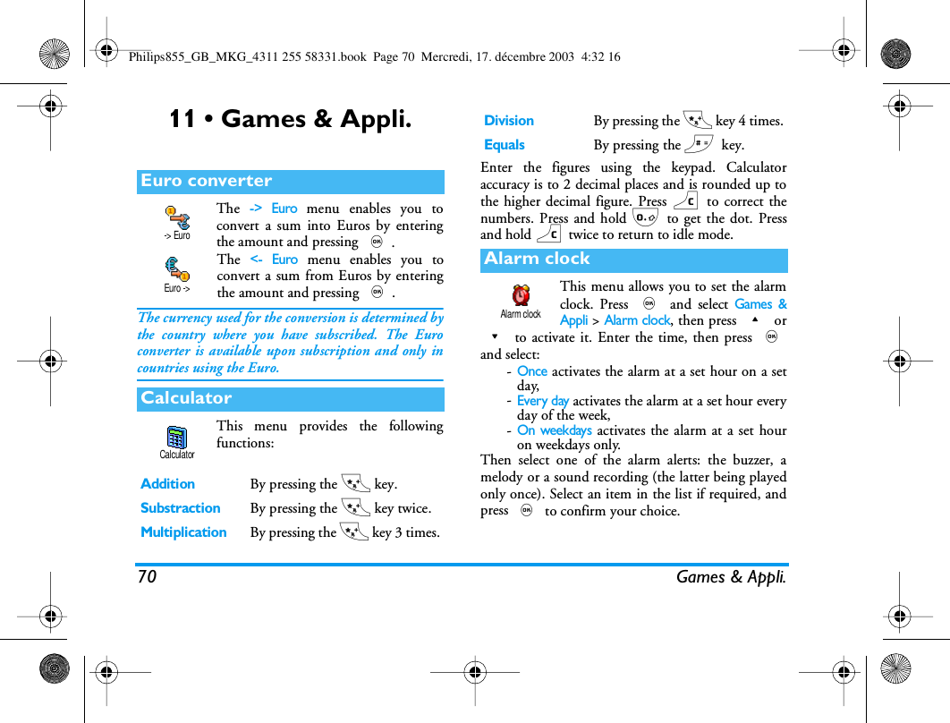 70 Games &amp; Appli.11 &bull; Games &amp; Appli.The -> Euro menu enables you toconvert a sum into Euros by enteringthe amount and pressing ,.The <- Euro menu enables you toconvert a sum from Euros by enteringthe amount and pressing ,.The currency used for the conversion is determined bythe country where you have subscribed. The Euroconverter is available upon subscription and only incountries using the Euro.This menu provides the followingfunctions:Enter the figures using the keypad. Calculatoraccuracy is to 2 decimal places and is rounded up tothe higher decimal figure. Press c to correct thenumbers. Press and hold 0 to get the dot. Pressand hold c twice to return to idle mode.This menu allows you to set the alarmclock. Press , and select Games &amp;Appli > Alarm clock, then press + or- to activate it. Enter the time, then press ,and select:-Once activates the alarm at a set hour on a setday,-Every day activates the alarm at a set hour everyday of the week,-On weekdays activates the alarm at a set houron weekdays only.Then select one of the alarm alerts: the buzzer, amelody or a sound recording (the latter being playedonly once). Select an item in the list if required, andpress , to confirm your choice.Euro converterCalculatorAdditionBy pressing the * key.SubstractionBy pressing the * key twice.MultiplicationBy pressing the * key 3 times.-> EuroEuro ->CalculatorDivisionBy pressing the * key 4 times.EqualsBy pressing the #key.Alarm clockAlarm clockPhilips855_GB_MKG_4311 255 58331.book  Page 70  Mercredi, 17. d&eacute;cembre 2003  4:32 16