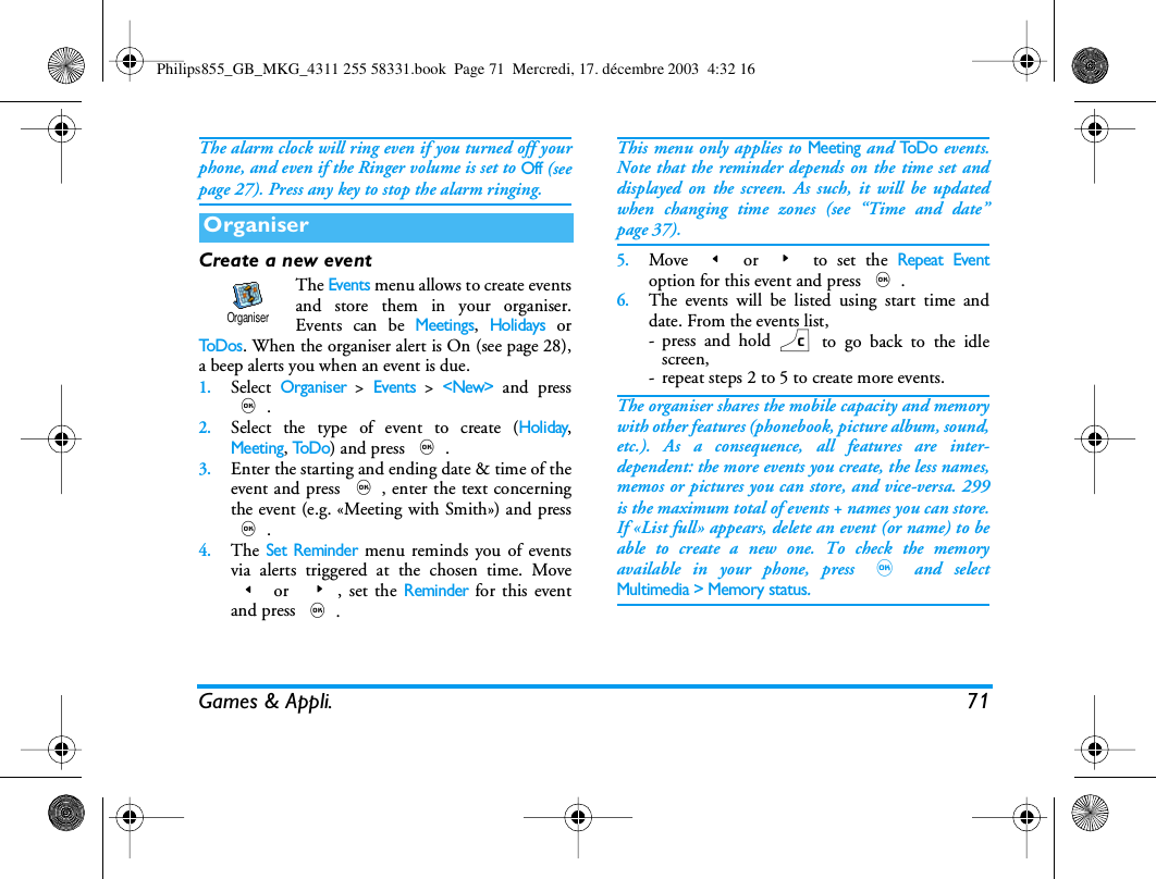 Games &amp; Appli. 71The alarm clock will ring even if you turned off yourphone, and even if the Ringer volume is set to Off (seepage 27). Press any key to stop the alarm ringing.Create a new eventThe Events menu allows to create eventsand store them in your organiser.Events can be Meetings, Holidays orTo D os. When the organiser alert is On (see page 28),a beep alerts you when an event is due.1.Select Organiser > Events > <New> and press,.2.Select the type of event to create (Holiday,Meeting, To D o) and press ,.3.Enter the starting and ending date &amp; time of theevent and press ,, enter the text concerningthe event (e.g. &laquo;Meeting with Smith&raquo;) and press,.4.The Set Reminder menu reminds you of eventsvia alerts triggered at the chosen time. Move< or  >, set the Reminder for this eventand press ,.This menu only applies to Meeting and To D o events.Note that the reminder depends on the time set anddisplayed on the screen. As such, it will be updatedwhen changing time zones (see &ldquo;Time and date&rdquo;page 37).5.Move < or > to set the Repeat Eventoption for this event and press ,.6.The events will be listed using start time anddate. From the events list,- press and hold c to go back to the idlescreen,- repeat steps 2 to 5 to create more events.The organiser shares the mobile capacity and memorywith other features (phonebook, picture album, sound,etc.). As a consequence, all features are inter-dependent: the more events you create, the less names,memos or pictures you can store, and vice-versa. 299is the maximum total of events + names you can store.If &laquo;List full&raquo; appears, delete an event (or name) to beable to create a new one. To check the memoryavailable in your phone, press , and selectMultimedia > Memory status.OrganiserOrganiserPhilips855_GB_MKG_4311 255 58331.book  Page 71  Mercredi, 17. d&eacute;cembre 2003  4:32 16
