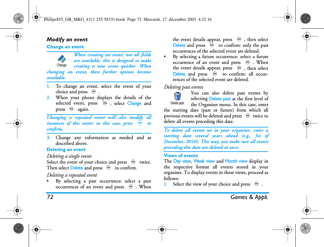 72 Games &amp; Appli.Modify an eventChange an eventWhen creating an event, not all fieldsare available, this is designed so makecreating a new event quicker. Whenchanging an event, these further options becomeavailable.1.To change an event, select the event of yourchoice and press ,.2.When your phone displays the details of theselected event, press ,, select Change andpress , again.Changing a repeated event will also modify allinstances of this event: in this case, press , toconfirm.3.Change any information as needed and asdescribed above.Deleting an eventDeleting a single eventSelect the event of your choice and press , twice.Then select Delete and press , to confirm.Deleting a repeated event&bull; By selecting a past occurrence: select a pastoccurrences of an event and press ,. Whenthe event details appear, press ,, then selectDelete and press , to confirm: only the pastoccurrences of the selected event are deleted.&bull; By selecting a future occurrence: select a futureoccurrence of an event and press ,. Whenthe event details appear, press ,, then selectDelete and press , to confirm: all occur-rences of the selected event are deleted.Deleting past eventsYou can also delete past events byselecting Delete past at the first level ofthe Organiser menu. In this case, enterthe starting date (past or future) from which allprevious events will be deleted and press ,twice todelete all events preceding this date.To delete all events set in your organiser, enter astarting date several years ahead (e.g., 3st ofDecember, 2010). This way, you make sure all eventspreceding this date are deleted at once.Views of eventsThe Day view, Week view and Month view display inthe respective format all events stored in yourorganiser. To display events in these views, proceed asfollows:1.Select the view of your choice and press ,.ChangeDelete pastPhilips855_GB_MKG_4311 255 58331.book  Page 72  Mercredi, 17. d&eacute;cembre 2003  4:32 16