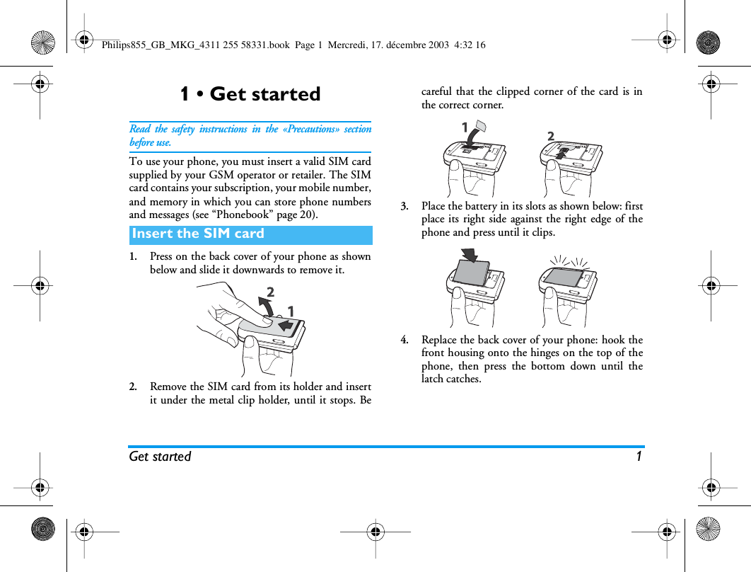 Get started 11 &bull; Get startedRead the safety instructions in the &laquo;Precautions&raquo; sectionbefore use.To use your phone, you must insert a valid SIM cardsupplied by your GSM operator or retailer. The SIMcard contains your subscription, your mobile number,and memory in which you can store phone numbersand messages (see &ldquo;Phonebook&rdquo; page 20).1.Press on the back cover of your phone as shownbelow and slide it downwards to remove it.2.Remove the SIM card from its holder and insertit under the metal clip holder, until it stops. Becareful that the clipped corner of the card is inthe correct corner.3.Place the battery in its slots as shown below: firstplace its right side against the right edge of thephone and press until it clips.4.Replace the back cover of your phone: hook thefront housing onto the hinges on the top of thephone, then press the bottom down until thelatch catches.Insert the SIM cardPhilips855_GB_MKG_4311 255 58331.book  Page 1  Mercredi, 17. d&eacute;cembre 2003  4:32 16