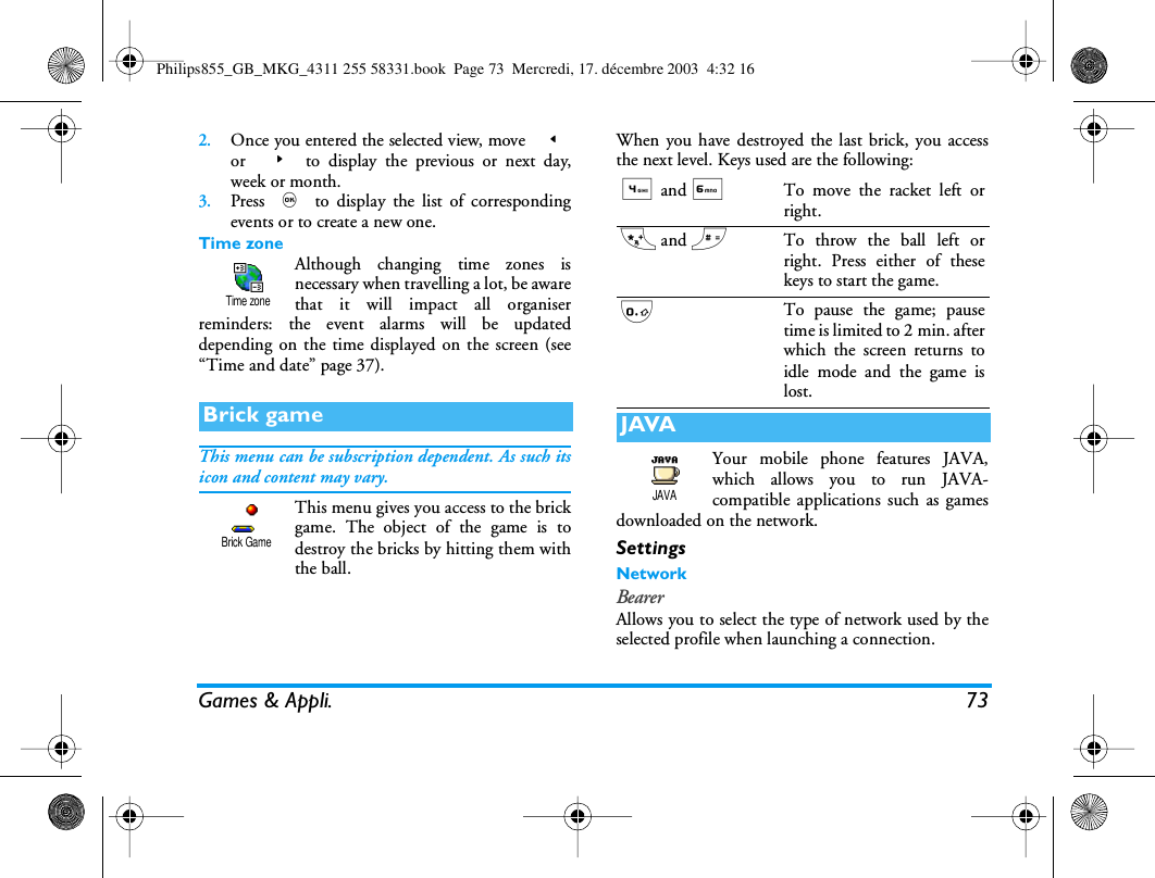 Games &amp; Appli. 732.Once you entered the selected view, move  <or  > to display the previous or next day,week or month.3.Press , to display the list of correspondingevents or to create a new one.Time zoneAlthough changing time zones isnecessary when travelling a lot, be awarethat it will impact all organiserreminders: the event alarms will be updateddepending on the time displayed on the screen (see&ldquo;Time and date&rdquo; page 37).This menu can be subscription dependent. As such itsicon and content may vary.This menu gives you access to the brickgame. The object of the game is todestroy the bricks by hitting them withthe ball.When you have destroyed the last brick, you accessthe next level. Keys used are the following:Your mobile phone features JAVA,which allows you to run JAVA-compatible applications such as gamesdownloaded on the network.SettingsNetworkBearerAllows you to select the type of network used by theselected profile when launching a connection.Brick gameTime zoneBrick Game4 and 6To move the racket left orright.* and #To throw the ball left orright. Press either of thesekeys to start the game.0To pause the game; pausetime is limited to 2 min. afterwhich the screen returns toidle mode and the game islost.JAVAJAVAPhilips855_GB_MKG_4311 255 58331.book  Page 73  Mercredi, 17. d&eacute;cembre 2003  4:32 16