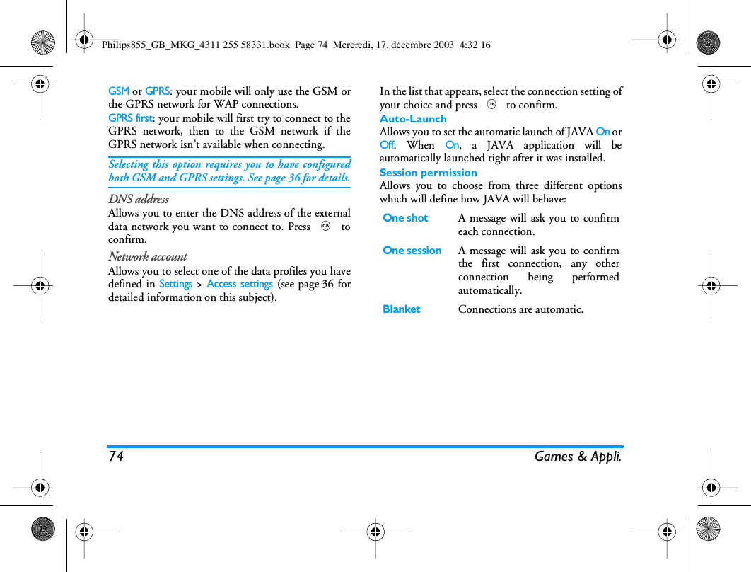 74 Games &amp; Appli.GSM or GPRS: your mobile will only use the GSM orthe GPRS network for WAP connections.GPRS first: your mobile will first try to connect to theGPRS network, then to the GSM network if theGPRS network isn&rsquo;t available when connecting.Selecting this option requires you to have configuredboth GSM and GPRS settings. See page 36 for details.DNS addressAllows you to enter the DNS address of the externaldata network you want to connect to. Press , toconfirm.Network accountAllows you to select one of the data profiles you havedefined in Settings > Access settings (see page 36 fordetailed information on this subject).In the list that appears, select the connection setting ofyour choice and press , to confirm. Auto-LaunchAllows you to set the automatic launch of JAVA On orOff. When On, a JAVA application will beautomatically launched right after it was installed.Session permissionAllows you to choose from three different optionswhich will define how JAVA will behave:One shotA message will ask you to confirmeach connection.One sessionA message will ask you to confirmthe first connection, any otherconnection being performedautomatically.BlanketConnections are automatic.Philips855_GB_MKG_4311 255 58331.book  Page 74  Mercredi, 17. d&eacute;cembre 2003  4:32 16