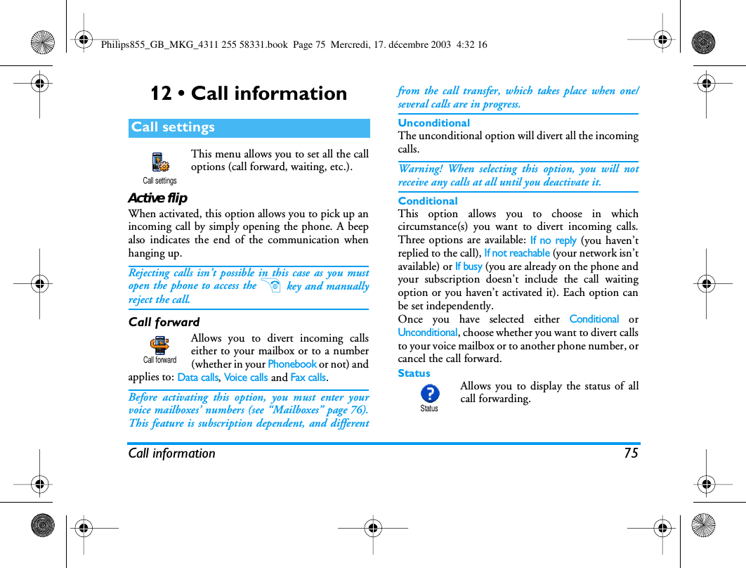 Call information 7512 &bull; Call informationThis menu allows you to set all the calloptions (call forward, waiting, etc.).Active flipWhen activated, this option allows you to pick up anincoming call by simply opening the phone. A beepalso indicates the end of the communication whenhanging up.Rejecting calls isn&rsquo;t possible in this case as you mustopen the phone to access the ) key and manuallyreject the call.Call forwardAllows you to divert incoming callseither to your mailbox or to a number(whether in your Phonebook or not) andapplies to: Data calls, Voi ce  c a ll s and Fax calls.Before activating this option, you must enter yourvoice mailboxes&rsquo; numbers (see &ldquo;Mailboxes&rdquo; page 76).This feature is subscription dependent, and differentfrom the call transfer, which takes place when one/several calls are in progress.UnconditionalThe unconditional option will divert all the incomingcalls.Warning! When selecting this option, you will notreceive any calls at all until you deactivate it.ConditionalThis option allows you to choose in whichcircumstance(s) you want to divert incoming calls.Three options are available: If no reply (you haven&rsquo;treplied to the call), If not reachable (your network isn&rsquo;tavailable) or If busy (you are already on the phone andyour subscription doesn&rsquo;t include the call waitingoption or you haven&rsquo;t activated it). Each option canbe set independently.Once you have selected either Conditional orUnconditional, choose whether you want to divert callsto your voice mailbox or to another phone number, orcancel the call forward.Status Allows you to display the status of allcall forwarding.Call settingsCall settingsCall forwardStatusPhilips855_GB_MKG_4311 255 58331.book  Page 75  Mercredi, 17. d&eacute;cembre 2003  4:32 16