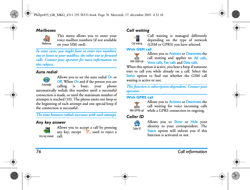 76 Call informationMailboxesThis menu allows you to enter yourvoice mailbox numbers (if not availableon your SIM card).In some cases, you might have to enter two numbers:one to listen to your mailbox, the other one to forwardcalls. Contact your operator for more information onthis subject.Auto redialAllows you to set the auto redial On orOff. When On and if the person you arecalling is busy, your phoneautomatically redials this number until a successfulconnection is made, or until the maximum number ofattempts is reached (10). The phone emits one beep atthe beginning of each attempt and one special beep ifthe connection is successful.The time between redials increases with each attempt.Any key answerAllows you to accept a call by pressingany key, except ), used to reject acall.Call waitingCall waiting is managed differentlydepending on the type of network(GSM or GPRS) you have selected.With GSM call Allows you to Activate or Deactivate thecall waiting and applies to: All calls,Voice calls, Fax calls and Data calls.When this option is active, you hear a beep if someonetries to call you while already on a call. Select theStatus option to find out whether the GSM callwaiting is active or not. This function is subscription-dependent. Contact youroperator.With GPRS callAllows you to Activate or Deactivate thecall waiting for voice incoming callswhile a GPRS connection in ongoing.Caller IDAllows you to Show or Hide youridentity to your correspondent. TheStatus option will inform you if thisfunction is activated or not.MailboxesAutoredialAny key answerCall waitingWith GSM callWith GPRS callCaller IDPhilips855_GB_MKG_4311 255 58331.book  Page 76  Mercredi, 17. d&eacute;cembre 2003  4:32 16