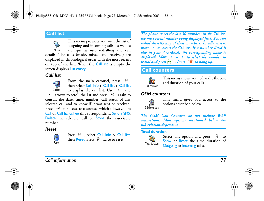 Call information 77This menu provides you with the list ofoutgoing and incoming calls, as well asattempts at auto redialling and calldetails. The calls (made, missed and received) aredisplayed in chronological order with the most recenton top of the list. When the Call list is empty thescreen displays List empty.Call listFrom the main carousel, press ,then select Call Info > Call list > Call listto display the call list. Use + and- arrows to scroll the list and press , again toconsult the date, time, number, call status of anyselected call and to know if it was sent or received.Press , for access to a carousel which allows you toCall or Call handsfree this correspondent, Send a SMS,Delete the selected call or Store the associatednumber.ResetPress,, select Call Info > Call list,then Reset. Press,twice to reset.The phone stores the last 30 numbers in the Call list,the most recent number being displayed first. You canredial directly any of these numbers. In idle screen,move+to access the Call list. If a number listed isalso in your Phonebook, the corresponding name isdisplayed. Move+or-to select the number toredial and press (. Press ) to hang up.This menu allows you to handle the costand duration of your calls.GSM countersThis menu gives you access to theoptions described below.The GSM Call Counters do not include WAPconnections. Most options mentioned below aresubscription-dependent.Total durationSelect this option and press , toShow or Reset the time duration ofOutgoing or Incoming calls.Call listCall ListCall listResetCall countersCall countersGSM countersTotal durationPhilips855_GB_MKG_4311 255 58331.book  Page 77  Mercredi, 17. d&eacute;cembre 2003  4:32 16