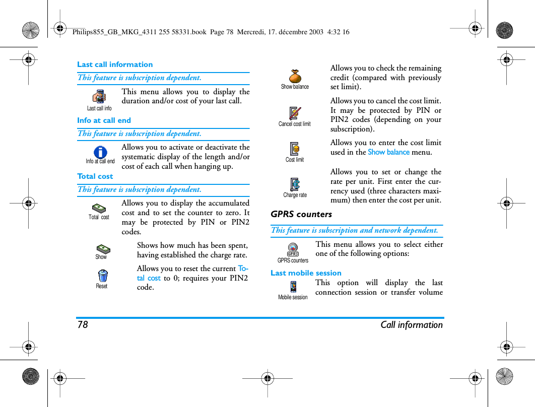 78 Call informationLast call informationThis feature is subscription dependent.This menu allows you to display theduration and/or cost of your last call.Info at call endThis feature is subscription dependent.Allows you to activate or deactivate thesystematic display of the length and/orcost of each call when hanging up.To t a l  c o s tThis feature is subscription dependent.Allows you to display the accumulatedcost and to set the counter to zero. Itmay be protected by PIN or PIN2codes.GPRS countersThis feature is subscription and network dependent.This menu allows you to select eitherone of the following options:Last mobile sessionThis option will display the lastconnection session or transfer volumeShows how much has been spent,having established the charge rate.Allows you to reset the current To -tal cost to 0; requires your PIN2code.Last call infoInfo at call endTotal  costShowResetAllows you to check the remainingcredit (compared with previouslyset limit).Allows you to cancel the cost limit.It may be protected by PIN orPIN2 codes (depending on yoursubscription).Allows you to enter the cost limitused in the Show balance menu.Allows you to set or change therate per unit. First enter the cur-rency used (three characters maxi-mum) then enter the cost per unit.Show balanceCancel cost limitCost limitCharge rateGPRS countersMobile sessionPhilips855_GB_MKG_4311 255 58331.book  Page 78  Mercredi, 17. d&eacute;cembre 2003  4:32 16
