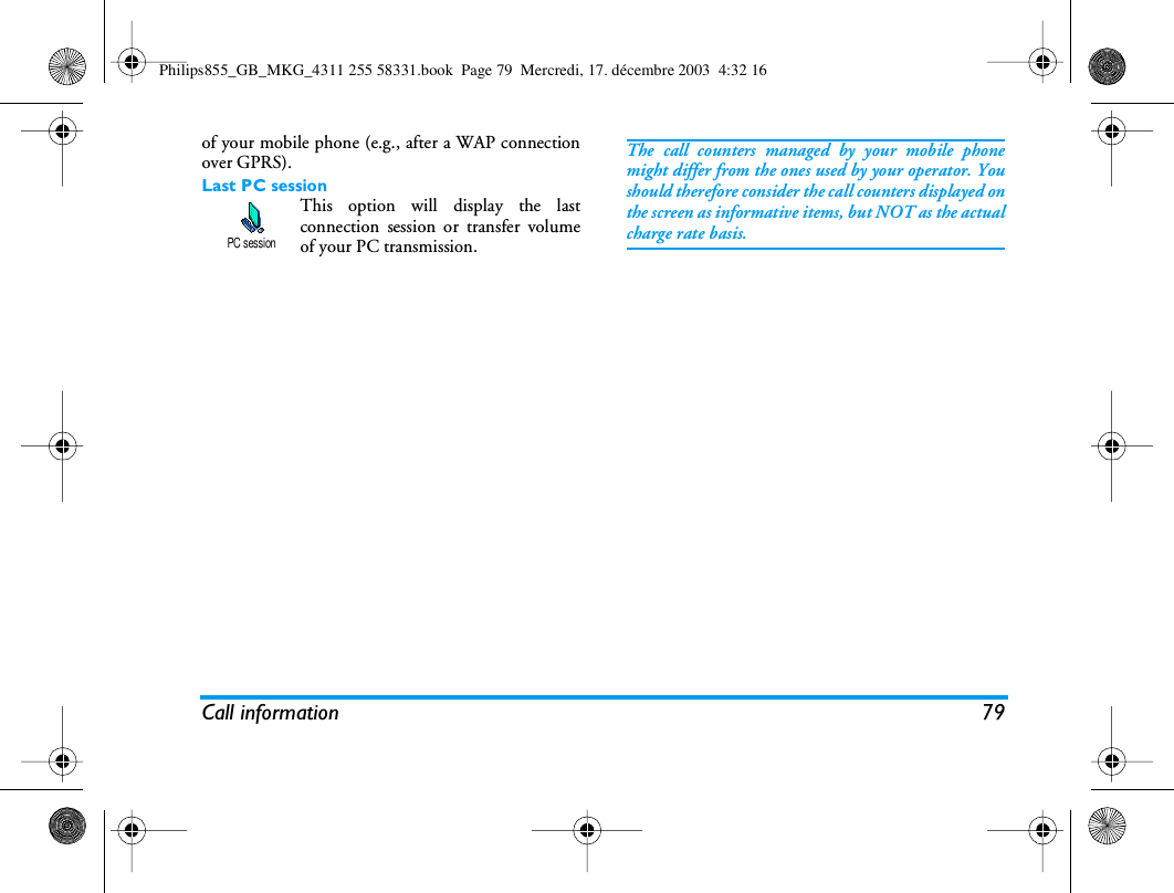 Call information 79of your mobile phone (e.g., after a WAP connectionover GPRS).Last PC sessionThis option will display the lastconnection session or transfer volumeof your PC transmission.The call counters managed by your mobile phonemight differ from the ones used by your operator. Youshould therefore consider the call counters displayed onthe screen as informative items, but NOT as the actualcharge rate basis.PC sessionPhilips855_GB_MKG_4311 255 58331.book  Page 79  Mercredi, 17. d&eacute;cembre 2003  4:32 16