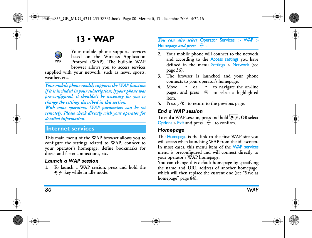 80 WAP13 &bull; WAPYour mobile phone supports servicesbased on the Wireless ApplicationProtocol (WAP). The built-in WAPbrowser allows you to access servicessupplied with your network, such as news, sports,weather, etc.Your mobile phone readily supports the WAP functionif it is included in your subscription; if your phone waspre-configured, it shouldn&rsquo;t be necessary for you tochange the settings described in this section.With some operators, WAP parameters can be setremotely. Please check directly with your operator fordetailed information.This main menu of the WAP browser allows you toconfigure the settings related to WAP, connect toyour operator&rsquo;s homepage, define bookmarks fordirect and faster connections, etc.Launch a WAP session1.To launch a WAP session, press and hold the0 key while in idle mode.You can also select Operator Services. > WAP >Homepage and press ,.2.Your mobile phone will connect to the networkand according to the Access settings you havedefined in the menu Settings > Network (seepage 36).3.The browser is launched and your phoneconnects to your operator&rsquo;s homepage.4.Move  + or  - to navigate the on-linepages, and press , to select a highlighteditem. 5.Press c to return to the previous page.End a WAP sessionTo end a WAP session, press and hold 0, OR selectOptions > Exit and press , to confirm.HomepageThe Homepage is the link to the first WAP site youwill access when launching WAP from the idle screen.In most cases, this menu item of the WAP s er v i c esmenu is preconfigured and will connect directly toyour operator&rsquo;s WAP homepage.You can change this default homepage by specifyingthe name and URL address of another homepage,which will then replace the current one (see &ldquo;Save ashomepage&rdquo; page 84).Internet servicesWAPPhilips855_GB_MKG_4311 255 58331.book  Page 80  Mercredi, 17. d&eacute;cembre 2003  4:32 16