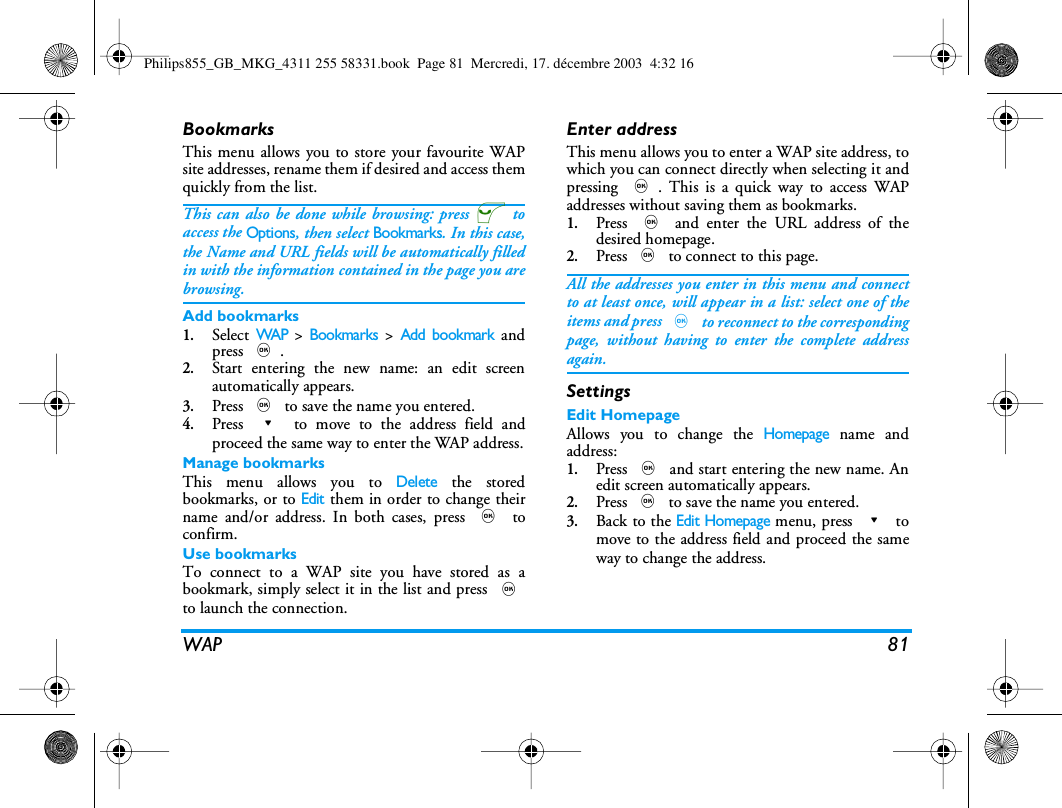 WAP 81BookmarksThis menu allows you to store your favourite WAPsite addresses, rename them if desired and access themquickly from the list.This can also be done while browsing: press @ toaccess the Options, then select Bookmarks. In this case,the Name and URL fields will be automatically filledin with the information contained in the page you arebrowsing.Add bookmarks1.Select WAP > Bookmarks > Add bookmark andpress ,.2.Start entering the new name: an edit screenautomatically appears.3.Press , to save the name you entered.4.Press - to move to the address field andproceed the same way to enter the WAP address.Manage bookmarksThis menu allows you to Delete the storedbookmarks, or to Edit them in order to change theirname and/or address. In both cases, press , toconfirm.Use bookmarksTo connect to a WAP site you have stored as abookmark, simply select it in the list and press ,to launch the connection.Enter addressThis menu allows you to enter a WAP site address, towhich you can connect directly when selecting it andpressing ,. This is a quick way to access WAPaddresses without saving them as bookmarks.1.Press , and enter the URL address of thedesired homepage.2.Press , to connect to this page.All the addresses you enter in this menu and connectto at least once, will appear in a list: select one of theitems and press , to reconnect to the correspondingpage, without having to enter the complete addressagain.SettingsEdit HomepageAllows you to change the Homepage name andaddress:1.Press , and start entering the new name. Anedit screen automatically appears.2.Press , to save the name you entered.3.Back to the Edit Homepage menu, press - tomove to the address field and proceed the sameway to change the address.Philips855_GB_MKG_4311 255 58331.book  Page 81  Mercredi, 17. d&eacute;cembre 2003  4:32 16