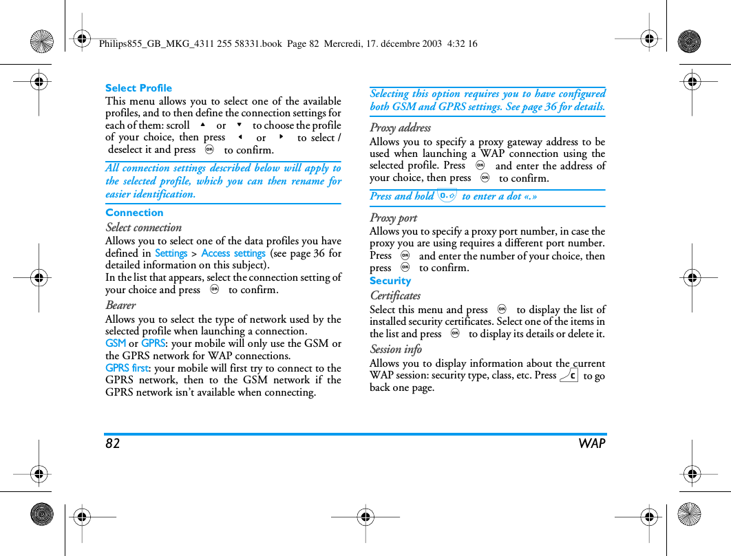 82 WAPSelect ProfileThis menu allows you to select one of the availableprofiles, and to then define the connection settings foreach of them: scroll + or - to choose the profileof your choice, then press < or > to select /deselect it and press , to confirm.All connection settings described below will apply tothe selected profile, which you can then rename foreasier identification.ConnectionSelect connectionAllows you to select one of the data profiles you havedefined in Settings > Access settings (see page 36 fordetailed information on this subject).In the list that appears, select the connection setting ofyour choice and press , to confirm. BearerAllows you to select the type of network used by theselected profile when launching a connection.GSM or GPRS: your mobile will only use the GSM orthe GPRS network for WAP connections.GPRS first: your mobile will first try to connect to theGPRS network, then to the GSM network if theGPRS network isn&rsquo;t available when connecting.Selecting this option requires you to have configuredboth GSM and GPRS settings. See page 36 for details.Proxy addressAllows you to specify a proxy gateway address to beused when launching a WAP connection using theselected profile. Press , and enter the address ofyour choice, then press , to confirm.Press and hold 0 to enter a dot &laquo;.&raquo;Proxy portAllows you to specify a proxy port number, in case theproxy you are using requires a different port number.Press , and enter the number of your choice, thenpress , to confirm.SecurityCertificatesSelect this menu and press , to display the list ofinstalled security certificates. Select one of the items inthe list and press , to display its details or delete it.Session infoAllows you to display information about the currentWAP session: security type, class, etc. Press c to goback one page.Philips855_GB_MKG_4311 255 58331.book  Page 82  Mercredi, 17. d&eacute;cembre 2003  4:32 16