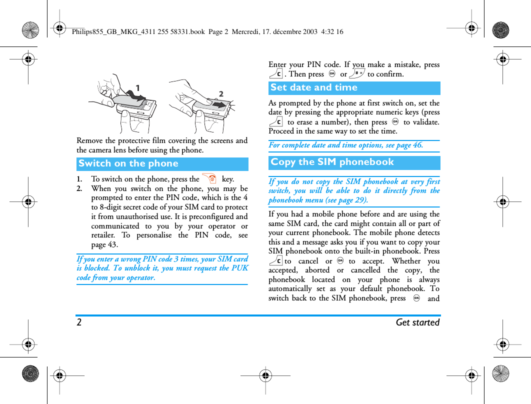 2Get startedRemove the protective film covering the screens andthe camera lens before using the phone.1.To switch on the phone, press the )  key.2.When you switch on the phone, you may beprompted to enter the PIN code, which is the 4to 8-digit secret code of your SIM card to protectit from unauthorised use. It is preconfigured andcommunicated to you by your operator orretailer. To personalise the PIN code, seepage 43.If you enter a wrong PIN code 3 times, your SIM cardis blocked. To unblock it, you must request the PUKcode from your operator.Enter your PIN code. If you make a mistake, pressc. Then press,or # to confirm.As prompted by the phone at first switch on, set thedate by pressing the appropriate numeric keys (pressc to erase a number), then press,to validate.Proceed in the same way to set the time.For complete date and time options, see page 46.If you do not copy the SIM phonebook at very firstswitch, you will be able to do it directly from thephonebook menu (see page 29).If you had a mobile phone before and are using thesame SIM card, the card might contain all or part ofyour current phonebook. The mobile phone detectsthis and a message asks you if you want to copy yourSIM phonebook onto the built-in phonebook. Presscto cancel or,to accept. Whether youaccepted, aborted or cancelled the copy, thephonebook located on your phone is alwaysautomatically set as your default phonebook. Toswitch back to the SIM phonebook, press , andSwitch on the phoneSet date and timeCopy the SIM phonebookPhilips855_GB_MKG_4311 255 58331.book  Page 2  Mercredi, 17. d&eacute;cembre 2003  4:32 16