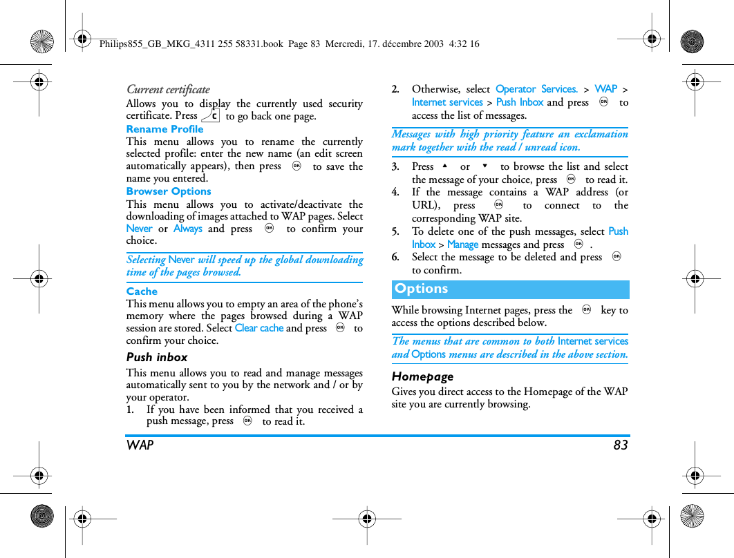 WAP 83Current certificateAllows you to display the currently used securitycertificate. Press c to go back one page.Rename ProfileThis menu allows you to rename the currentlyselected profile: enter the new name (an edit screenautomatically appears), then press , to save thename you entered.Browser OptionsThis menu allows you to activate/deactivate thedownloading of images attached to WAP pages. SelectNever or Always and press , to confirm yourchoice.Selecting Never will speed up the global downloadingtime of the pages browsed.CacheThis menu allows you to empty an area of the phone&rsquo;smemory where the pages browsed during a WAPsession are stored. Select Clear cache and press , toconfirm your choice.Push inboxThis menu allows you to read and manage messagesautomatically sent to you by the network and / or byyour operator.1.If you have been informed that you received apush message, press , to read it.2.Otherwise, select Operator Services. > WAP >Internet services > Push Inbox and press , toaccess the list of messages.Messages with high priority feature an exclamationmark together with the read / unread icon.3.Press+ or - to browse the list and selectthe message of your choice, press , to read it.4.If the message contains a WAP address (orURL), press , to connect to thecorresponding WAP site.5.To delete one of the push messages, select PushInbox > Manage messages and press ,.6.Select the message to be deleted and press ,to confirm.While browsing Internet pages, press the , key toaccess the options described below.The menus that are common to both Internet servicesand Options menus are described in the above section.HomepageGives you direct access to the Homepage of the WAPsite you are currently browsing.OptionsPhilips855_GB_MKG_4311 255 58331.book  Page 83  Mercredi, 17. d&eacute;cembre 2003  4:32 16