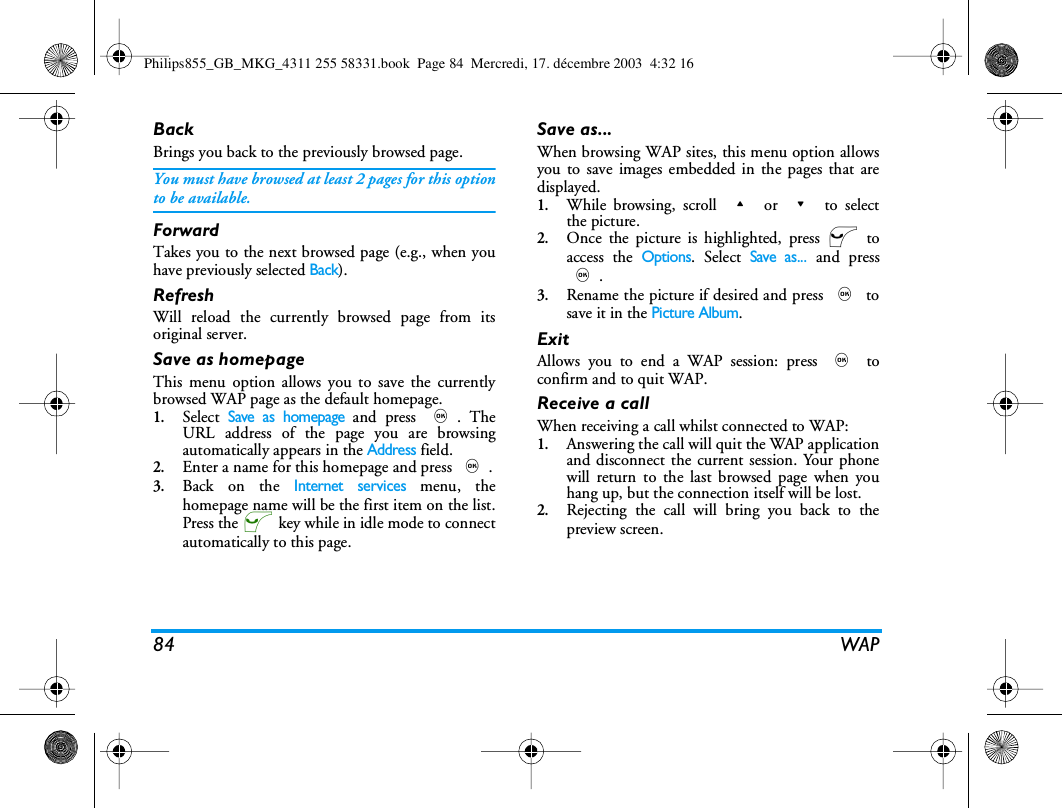84 WAPBackBrings you back to the previously browsed page.You must have browsed at least 2 pages for this optionto be available.ForwardTakes you to the next browsed page (e.g., when youhave previously selected Back).RefreshWill reload the currently browsed page from itsoriginal server.Save as homepageThis menu option allows you to save the currentlybrowsed WAP page as the default homepage. 1.Select Save as homepage and press ,. TheURL address of the page you are browsingautomatically appears in the Address field.2.Enter a name for this homepage and press ,.3.Back on the Internet services menu, thehomepage name will be the first item on the list.Press the @ key while in idle mode to connectautomatically to this page.Save as...When browsing WAP sites, this menu option allowsyou to save images embedded in the pages that aredisplayed.1.While browsing, scroll + or - to selectthe picture.2.Once the picture is highlighted, press @ toaccess the Options. Select Save as... and press,.3.Rename the picture if desired and press , tosave it in the Picture Album.ExitAllows you to end a WAP session: press , toconfirm and to quit WAP.Receive a callWhen receiving a call whilst connected to WAP:1.Answering the call will quit the WAP applicationand disconnect the current session. Your phonewill return to the last browsed page when youhang up, but the connection itself will be lost.2.Rejecting the call will bring you back to thepreview screen.Philips855_GB_MKG_4311 255 58331.book  Page 84  Mercredi, 17. d&eacute;cembre 2003  4:32 16