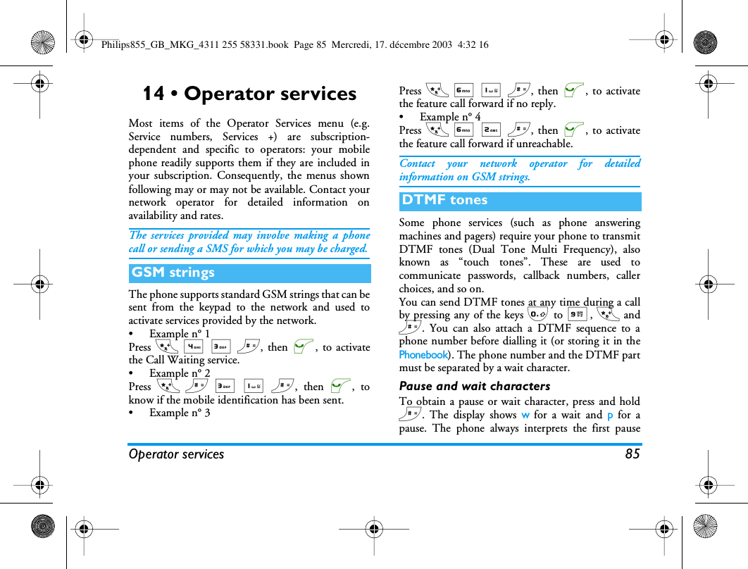 Operator services 8514 &bull; Operator servicesMost items of the Operator Services menu (e.g.Service numbers, Services +) are subscription-dependent and specific to operators: your mobilephone readily supports them if they are included inyour subscription. Consequently, the menus shownfollowing may or may not be available. Contact yournetwork operator for detailed information onavailability and rates.The services provided may involve making a phonecall or sending a SMS for which you may be charged.The phone supports standard GSM strings that can besent from the keypad to the network and used toactivate services provided by the network.&bull;Example n&deg; 1Press * 4 3 #, then (, to activatethe Call Waiting service.&bull;Example n&deg; 2Press * # 3 1 #, then (, toknow if the mobile identification has been sent.&bull;Example n&deg; 3Press * 6 1 #, then (, to activatethe feature call forward if no reply.&bull;Example n&deg; 4Press * 6 2 #, then (, to activatethe feature call forward if unreachable.Contact your network operator for detailedinformation on GSM strings.Some phone services (such as phone answeringmachines and pagers) require your phone to transmitDTMF tones (Dual Tone Multi Frequency), alsoknown as &ldquo;touch tones&rdquo;. These are used tocommunicate passwords, callback numbers, callerchoices, and so on.You can send DTMF tones at any time during a callby pressing any of the keys 0 to 9, * and#. You can also attach a DTMF sequence to aphone number before dialling it (or storing it in thePhonebook). The phone number and the DTMF partmust be separated by a wait character.Pause and wait charactersTo obtain a pause or wait character, press and hold#. The display shows w for a wait and p for apause. The phone always interprets the first pauseGSM stringsDTMF tonesPhilips855_GB_MKG_4311 255 58331.book  Page 85  Mercredi, 17. d&eacute;cembre 2003  4:32 16