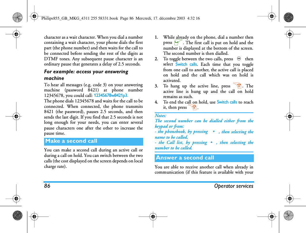 86 Operator servicescharacter as a wait character. When you dial a numbercontaining a wait character, your phone dials the firstpart (the phone number) and then waits for the call tobe connected before sending the rest of the digits asDTMF tones. Any subsequent pause character is anordinary pause that generates a delay of 2.5 seconds.For example: access your answering machineTo hear all messages (e.g. code 3) on your answeringmachine (password 8421) at phone number12345678, you could call: 12345678w8421p3.The phone dials 12345678 and waits for the call to beconnected. When connected, the phone transmits8421 (the password), pauses 2.5 seconds, and thensends the last digit. If you find that 2.5 seconds is notlong enough for your needs, you can enter severalpause characters one after the other to increase thepause time.You can make a second call during an active call orduring a call on hold. You can switch between the twocalls (the cost displayed on the screen depends on localcharge rate).1.While already on the phone, dial a number thenpress (. The first call is put on hold and thenumber is displayed at the bottom of the screen.The second number is then dialled.2.To toggle between the two calls, press , thenselect Switch calls. Each time that you togglefrom one call to another, the active call is placedon hold and the call which was on hold isactivated.3.To hang up the active line, press ). Theactive line is hung up and the call on holdremains as such.4.To end the call on hold, use Switch calls to reachit, then press ).Notes:The second number can be dialled either from thekeypad or from:- the phonebook, by pressing -, then selecting thename to be called,- the Call list, by pressing+, then selecting thenumber to be called.You are able to receive another call when already incommunication (if this feature is available with yourMake a second callAnswer a second callPhilips855_GB_MKG_4311 255 58331.book  Page 86  Mercredi, 17. d&eacute;cembre 2003  4:32 16