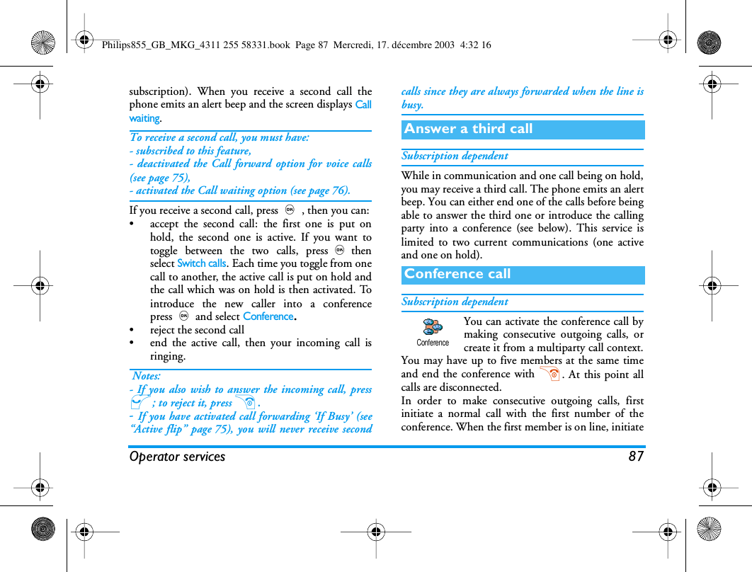 Operator services 87subscription). When you receive a second call thephone emits an alert beep and the screen displays Callwaiting.To receive a second call, you must have:- subscribed to this feature,- deactivated the Call forward option for voice calls(see page 75),- activated the Call waiting option (see page 76).If you receive a second call, press,, then you can:&bull; accept the second call: the first one is put onhold, the second one is active. If you want totoggle between the two calls, press,thenselect Switch calls. Each time you toggle from onecall to another, the active call is put on hold andthe call which was on hold is then activated. Tointroduce the new caller into a conferencepress,and select Conference.&bull; reject the second call&bull; end the active call, then your incoming call isringing. Notes:- If you also wish to answer the incoming call, press(; to reject it, press ).- If you have activated call forwarding &lsquo;If Busy&rsquo; (see&ldquo;Active flip&rdquo; page 75), you will never receive secondcalls since they are always forwarded when the line isbusy.Subscription dependentWhile in communication and one call being on hold,you may receive a third call. The phone emits an alertbeep. You can either end one of the calls before beingable to answer the third one or introduce the callingparty into a conference (see below). This service islimited to two current communications (one activeand one on hold).Subscription dependentYou can activate the conference call bymaking consecutive outgoing calls, orcreate it from a multiparty call context.You may have up to five members at the same timeand end the conference with ). At this point allcalls are disconnected.In order to make consecutive outgoing calls, firstinitiate a normal call with the first number of theconference. When the first member is on line, initiateAnswer a third callConference callConferencePhilips855_GB_MKG_4311 255 58331.book  Page 87  Mercredi, 17. d&eacute;cembre 2003  4:32 16