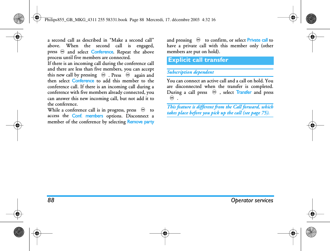 88 Operator servicesa second call as described in &ldquo;Make a second call&rdquo;above. When the second call is engaged,press,and select Conference. Repeat the aboveprocess until five members are connected.If there is an incoming call during the conference calland there are less than five members, you can acceptthis new call by pressing ,. Press , again andthen select Conference to add this member to theconference call. If there is an incoming call during aconference with five members already connected, youcan answer this new incoming call, but not add it tothe conference.While a conference call is in progress, press , toaccess the Conf. members options. Disconnect amember of the conference by selecting Remove partyand pressing , to confirm, or select Private call tohave a private call with this member only (othermembers are put on hold).Subscription dependentYou can connect an active call and a call on hold. Youare disconnected when the transfer is completed.During a call press ,, select Tr a n s f e r and press,.This feature is different from the Call forward, whichtakes place before you pick up the call (see page 75).Explicit call transferPhilips855_GB_MKG_4311 255 58331.book  Page 88  Mercredi, 17. d&eacute;cembre 2003  4:32 16