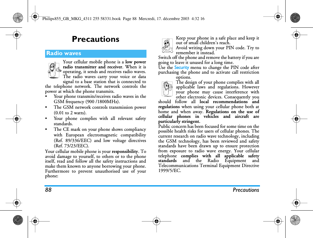 88 PrecautionsPrecautionsYour cellular mobile phone is a low powerradio transmitter and receiver. When it isoperating, it sends and receives radio waves.The radio waves carry your voice or datasignal to a base station that is connected tothe telephone network. The network controls thepower at which the phone transmits.&bull; Your phone transmits/receives radio waves in theGSM frequency (900 /1800MHz).&bull; The GSM network controls transmission power(0.01 to 2 watts).&bull; Your phone complies with all relevant safetystandards.&bull; The CE mark on your phone shows compliancywith European electromagnetic compatibility(Ref. 89/336/EEC) and low voltage directives(Ref. 73/23/EEC).Your cellular mobile phone is your responsibility. Toavoid damage to yourself, to others or to the phoneitself, read and follow all the safety instructions andmake them known to anyone borrowing your phone.Furthermore to prevent unauthorised use of yourphone:Keep your phone in a safe place and keep itout of small children's reach.Avoid writing down your PIN code. Try toremember it instead. Switch off the phone and remove the battery if you aregoing to leave it unused for a long time.Use the Security menu to change the PIN code afterpurchasing the phone and to activate call restrictionoptions.The design of your phone complies with allapplicable laws and regulations. Howeveryour phone may cause interference withother electronic devices. Consequently youshould follow all local recommendations andregulations when using your cellular phone both athome and when away. Regulations on the use ofcellular phones in vehicles and aircraft areparticularly stringent.Public concern has been focused for some time on thepossible health risks for users of cellular phones. Thecurrent research on radio wave technology, includingthe GSM technology, has been reviewed and safetystandards have been drawn up to ensure protectionfrom exposure to radio wave energy. Your cellulartelephone  complies with all applicable safetystandards  and the Radio Equipment andTelecommunications Terminal Equipment Directive1999/5/EC.Radio wavesPhilips855_GB_MKG_4311 255 58331.book  Page 88  Mercredi, 17. d&eacute;cembre 2003  4:32 16