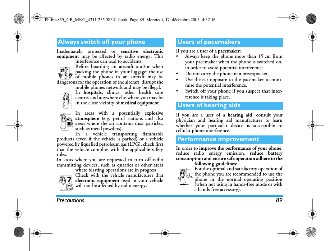 Precautions 89Inadequately protected or sensitive electronicequipment  may be affected by radio energy. Thisinterference can lead to accidents.Before boarding an aircraft and/or whenpacking the phone in your luggage: the useof mobile phones in an aircraft may bedangerous for the operation of the aircraft, disrupt themobile phones network and may be illegal.In  hospitals, clinics, other health carecentres and anywhere else where you may bein the close vicinity of medical equipment.In areas with a potentially explosiveatmosphere (e.g. petrol stations and alsoareas where the air contains dust particles,such as metal powders).In a vehicle transporting flammableproducts (even if the vehicle is parked) or a vehiclepowered by liquefied petroleum gas (LPG), check firstthat the vehicle complies with the applicable safetyrules.In areas where you are requested to turn off radiotransmitting devices, such as quarries or other areaswhere blasting operations are in progress.Check with the vehicle manufacturer thatelectronic equipment used in your vehiclewill not be affected by radio energy.If you are a user of a pacemaker:&bull; Always keep the phone more than 15 cm fromyour pacemaker when the phone is switched on,in order to avoid potential interference.&bull; Do not carry the phone in a breastpocket.&bull; Use the ear opposite to the pacemaker to mini-mise the potential interference.&bull; Switch off your phone if you suspect that inter-ference is taking place.If you are a user of a hearing aid, consult yourphysician and hearing aid manufacturer to learnwhether your particular device is susceptible tocellular phone interference.In order to improve the performance of your phone,reduce radio energy emission, reduce batteryconsumption and ensure safe operation adhere to thefollowing guidelines:For the optimal and satisfactory operation ofthe phone you are recommended to use thephone in the normal operating position(when not using in hands-free mode or witha hands-free accessory).Always switch off your phone Users of pacemakersUsers of hearing aidsPerformance improvementPhilips855_GB_MKG_4311 255 58331.book  Page 89  Mercredi, 17. d&eacute;cembre 2003  4:32 16