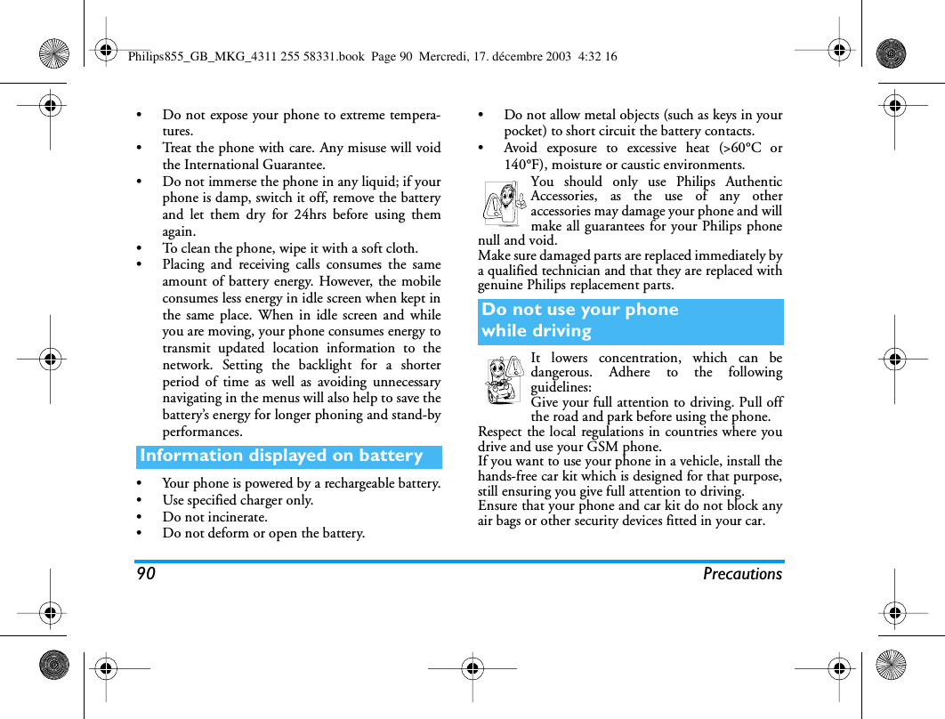 90 Precautions&bull; Do not expose your phone to extreme tempera-tures.&bull; Treat the phone with care. Any misuse will voidthe International Guarantee.&bull; Do not immerse the phone in any liquid; if yourphone is damp, switch it off, remove the batteryand let them dry for 24hrs before using themagain.&bull; To clean the phone, wipe it with a soft cloth.&bull; Placing and receiving calls consumes the sameamount of battery energy. However, the mobileconsumes less energy in idle screen when kept inthe same place. When in idle screen and whileyou are moving, your phone consumes energy totransmit updated location information to thenetwork. Setting the backlight for a shorterperiod of time as well as avoiding unnecessarynavigating in the menus will also help to save thebattery&rsquo;s energy for longer phoning and stand-byperformances.&bull; Your phone is powered by a rechargeable battery.&bull; Use specified charger only.&bull; Do not incinerate.&bull; Do not deform or open the battery.&bull; Do not allow metal objects (such as keys in yourpocket) to short circuit the battery contacts.&bull; Avoid exposure to excessive heat (>60&deg;C or140&deg;F), moisture or caustic environments.You should only use Philips AuthenticAccessories, as the use of any otheraccessories may damage your phone and willmake all guarantees for your Philips phonenull and void.Make sure damaged parts are replaced immediately bya qualified technician and that they are replaced withgenuine Philips replacement parts.It lowers concentration, which can bedangerous. Adhere to the followingguidelines:Give your full attention to driving. Pull offthe road and park before using the phone.Respect the local regulations in countries where youdrive and use your GSM phone.If you want to use your phone in a vehicle, install thehands-free car kit which is designed for that purpose,still ensuring you give full attention to driving.Ensure that your phone and car kit do not block anyair bags or other security devices fitted in your car.Information displayed on batteryDo not use your phonewhile drivingPhilips855_GB_MKG_4311 255 58331.book  Page 90  Mercredi, 17. d&eacute;cembre 2003  4:32 16