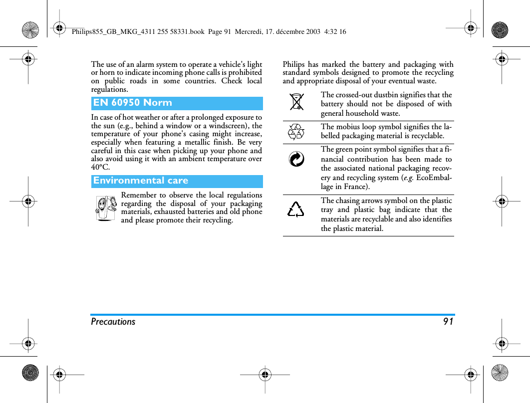 Precautions 91The use of an alarm system to operate a vehicle's lightor horn to indicate incoming phone calls is prohibitedon public roads in some countries. Check localregulations.In case of hot weather or after a prolonged exposure tothe sun (e.g., behind a window or a windscreen), thetemperature of your phone's casing might increase,especially when featuring a metallic finish. Be verycareful in this case when picking up your phone andalso avoid using it with an ambient temperature over40&deg;C.Remember to observe the local regulationsregarding the disposal of your packagingmaterials, exhausted batteries and old phoneand please promote their recycling.Philips has marked the battery and packaging withstandard symbols designed to promote the recyclingand appropriate disposal of your eventual waste.EN 60950 NormEnvironmental careThe crossed-out dustbin signifies that thebattery should not be disposed of withgeneral household waste.The mobius loop symbol signifies the la-belled packaging material is recyclable.The green point symbol signifies that a fi-nancial contribution has been made tothe associated national packaging recov-ery and recycling system (e.g. EcoEmbal-lage in France).The chasing arrows symbol on the plastictray and plastic bag indicate that thematerials are recyclable and also identifiesthe plastic material.Philips855_GB_MKG_4311 255 58331.book  Page 91  Mercredi, 17. d&eacute;cembre 2003  4:32 16