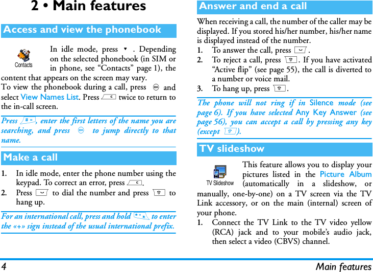 4 Main features2 &bull; Main featuresIn idle mode, press-. Dependingon the selected phonebook (in SIM orin phone, see &ldquo;Contacts&rdquo; page 1), thecontent that appears on the screen may vary.To view the phonebook during a call, press ,andselect View Names List. Press c twice to return tothe in-call screen.Press #, enter the first letters of the name you aresearching, and press , to jump directly to thatname.1.In idle mode, enter the phone number using thekeypad. To correct an error, press c.2.Press ( to dial the number and press ) tohang up.For an international call, press and hold  * to enterthe &laquo;+&raquo; sign instead of the usual international prefix.When receiving a call, the number of the caller may bedisplayed. If you stored his/her number, his/her nameis displayed instead of the number.1.To answer the call, press (.2.To re ject a ca ll, pres s ). If you have activated&ldquo;Active flip&rdquo; (see page 55), the call is diverted toa number or voice mail.3.To hang up, press ).The phone will not ring if in Silence mode (seepage 6). If you have selected Any Key Answer (seepage 56), you can accept a call by pressing any key(except )). This feature allows you to display yourpictures listed in the Picture Album(automatically in a slideshow, ormanually, one-by-one) on a TV screen via the TVLink accessory, or on the main (internal) screen ofyour phone.1.Connect the TV Link to the TV video yellow(RCA) jack and to your mobile&rsquo;s audio jack,then select a video (CBVS) channel.Access and view the phonebookMake a callContactsAnswer and end a callTV slideshowTV Slideshow