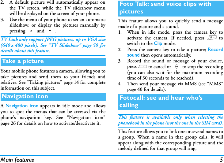 Main features 52.A default picture will automatically appear onthe TV screen, while the TV slideshow menuwill be displayed on the screen of your phone.3.Use the menu of your phone to set an automaticslideshow, or display the pictures manually bypressing + and -.TV Link only support JPEG pictures, up to VGA size(640 x 480 pixels). See &ldquo;TV Slideshow&rdquo; page 50 fordetails about this feature.Your mobile phone features a camera, allowing you totake pictures and send them to your friends andrelatives. See &ldquo;Taking pictures&rdquo; page 14 for completeinformation on this subject.A Navigation icon appears in idle mode and allowsyou to spot the menus that can be accessed via thephone&rsquo;s navigation key. See &ldquo;Navigation icon&rdquo;page 26 for details on how to activate/deactivate it.This feature allows you to quickly send a messagemade of a picture and a sound.1.When in idle mode, press the camera key toactivate the camera. If needed, press # toswitch to the Clip mode.2.Press the camera key to take a picture; Recordsound then opens automatically.3.Record the sound or message of your choice,press c to cancel or , to stop the recording(you can also wait for the maximum recordingtime of 30 seconds to be reached).4.Then send your message via MMS (see &ldquo;MMS&rdquo;page 40 for details).This feature is available only when selecting thephonebook in the phone (not the one in the SIM card).This feature allows you to link one or several names toa group. When a name in that group calls, it willappear along with the corresponding picture and themelody defined for that group will ring.Take a pi c t u reNavigation iconFoto Talk: send voice clips with picturesFotocall: see and hear who&rsquo;s calling