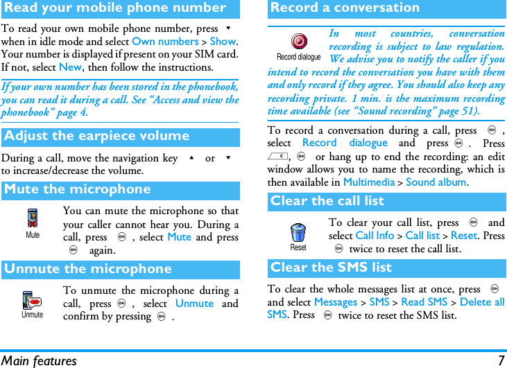 Main features 7To read your own mobile phone number, press-when in idle mode and select Own numbers > Show.Your number is displayed if present on your SIM card.If not, select New, then follow the instructions.If your own number has been stored in the phonebook,you can read it during a call. See &ldquo;Access and view thephonebook&rdquo; page 4.During a call, move the navigation key + or -to increase/decrease the volume.You can mute the microphone so thatyour caller cannot hear you. During acall, press ,, select Mute and press, again.To unmute the microphone during acall, press,, select Unmute andconfirm by pressing,.In most countries, conversationrecording is subject to law regulation.We advise you to notify the caller if youintend to record the conversation you have with themand only record if they agree. You should also keep anyrecording private. 1 min. is the maximum recordingtime available (see &ldquo;Sound recording&rdquo; page 51).To record a conversation during a call, press ,,select  Record dialogue and press,. Pressc,, or hang up to end the recording: an editwindow allows you to name the recording, which isthen available in Multimedia > Sound album.To clear your call list, press , andselect Call Info > Call list > Reset. Press,twice to reset the call list.To clear the whole messages list at once, press ,and select Messages > SMS > Read SMS > Delete allSMS. Press ,twice to reset the SMS list.Read your mobile phone numberAdjust the earpiece volumeMute the microphoneUnmute the microphoneMuteUnmuteRecord a conversationClear the call listClear the SMS listRecord dialogueReset