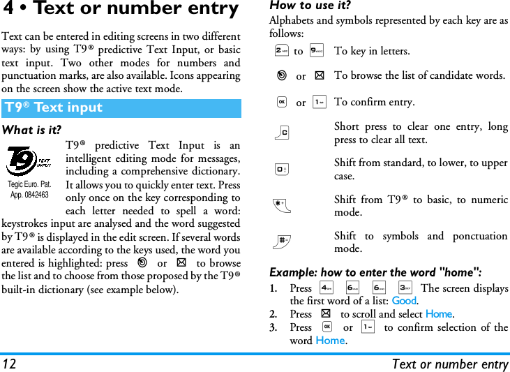 12 Text or number entry4 &bull; Text or number entryText can be entered in editing screens in two differentways: by using T9&reg; predictive Text Input, or basictext input. Two other modes for numbers andpunctuation marks, are also available. Icons appearingon the screen show the active text mode.What is it?T9&reg; predictive Text Input is anintelligent editing mode for messages,including a comprehensive dictionary.It allows you to quickly enter text. Pressonly once on the key corresponding toeach letter needed to spell a word:keystrokes input are analysed and the word suggestedby T9&reg; is displayed in the edit screen. If several wordsare available according to the keys used, the word youentered is highlighted: press < or > to browsethe list and to choose from those proposed by the T9&reg;built-in dictionary (see example below).How to use it?Alphabets and symbols represented by each key are asfollows:Example: how to enter the word "home":1.Press 4 6 6 3 The screen displaysthe first word of a list: Good.2.Press > to scroll and select Home.3.Press , or 1 to confirm selection of theword Home.T9&reg; Text inputTegic Euro. Pat. App. 08424632to 9To key in letters.< or >To browse the list of candidate words., or 1To confirm entry.c Short press to clear one entry, longpress to clear all text.0Shift from standard, to lower, to uppercase.*Shift from T9&reg; to basic, to numericmode.#Shift to symbols and ponctuationmode.