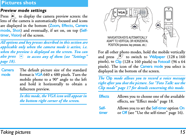 Taking pictures 15Preview mode settingsPress C to display the camera preview screen: thelens of the camera is automatically focused and iconsare displayed in the bottom (Zoom, Effects, Cameramode, Shot) and eventually, if set on, on top (Self-timer, Vision) of the screen.All options and key presses described in this section areapplicable only when the camera mode is active, i.e.when the preview is displayed on the screen. You canalso press , to access any of them (see &ldquo;Settings&rdquo;page 18).For all other photo modes, hold the mobile verticallyand press # to switch to Wallpaper (128 x 160pixels), to Clip (128 x 160 pixels) to Fotocall (96 x 64pixels). The icon of the Camera mode you select isdisplayed in the bottom of the screen.The Clip mode allows you to record a voice messageright after you shot the picture. See &ldquo;Foto Talk: use theClip mode&rdquo; page 17 for details concerning this mode.Pictures shotsCamera modeThe default picture size of the standardformat is VGA 640 x 480 pixels. Turn themobile phone to a 90&deg; angle to the leftand hold it horizontally to obtain afullscreen preview.In this mode, the VGA icon will appear inthe bottom right corner of the screen.EffectsAllows you to choose one of the availableeffects, see &ldquo;Effect mode&rdquo; page 18.Self-timerAllows you to set the Self-timer option Onor Off (see &ldquo;Use the self-timer&rdquo; page 16).NAVIGATION KEYS AUTOMATICALLY ADAPT TO VERTICAL OR HORIZONTAL POSITION (preview, key presses, etc.)