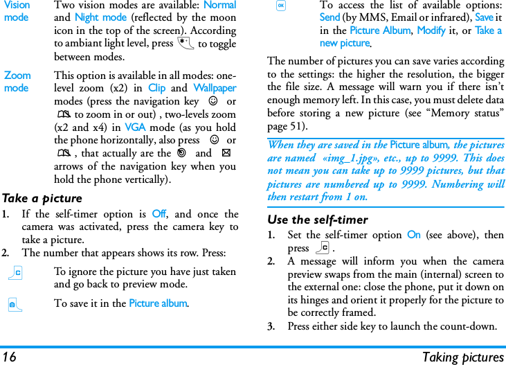 16 Taking picturesTake a picture1.If the self-timer option is Off, and once thecamera was activated, press the camera key totake a picture.2.The number that appears shows its row. Press:The number of pictures you can save varies accordingto the settings: the higher the resolution, the biggerthe file size. A message will warn you if there isn&rsquo;tenough memory left. In this case, you must delete databefore storing a new picture (see &ldquo;Memory status&rdquo;page 51).When they are saved in the Picture album, the picturesare named  &laquo;img_1.jpg&raquo;, etc., up to 9999. This doesnot mean you can take up to 9999 pictures, but thatpictures are numbered up to 9999. Numbering willthen restart from 1 on.Use the self-timer1.Set the self-timer option On (see above), thenpress c.2.A message will inform you when the camerapreview swaps from the main (internal) screen tothe external one: close the phone, put it down onits hinges and orient it properly for the picture tobe correctly framed.3.Press either side key to launch the count-down.Vision modeTwo vision modes are available: Normaland Night mode (reflected by the moonicon in the top of the screen). Accordingto ambiant light level, press * to togglebetween modes.Zoom modeThis option is available in all modes: one-level zoom (x2) in Clip and Wallpapermodes (press the navigation key + or-to zoom in or out) , two-levels zoom(x2 and x4) in VGA mode (as you holdthe phone horizontally, also press  + or-, that actually are the< and >arrows of the navigation key when youhold the phone vertically).cTo ignore the picture you have just takenand go back to preview mode.CTo save it in the Picture album.,To access the list of available options:Send (by MMS, Email or infrared), Save itin the Picture Album, Modify it, or Take anew picture.