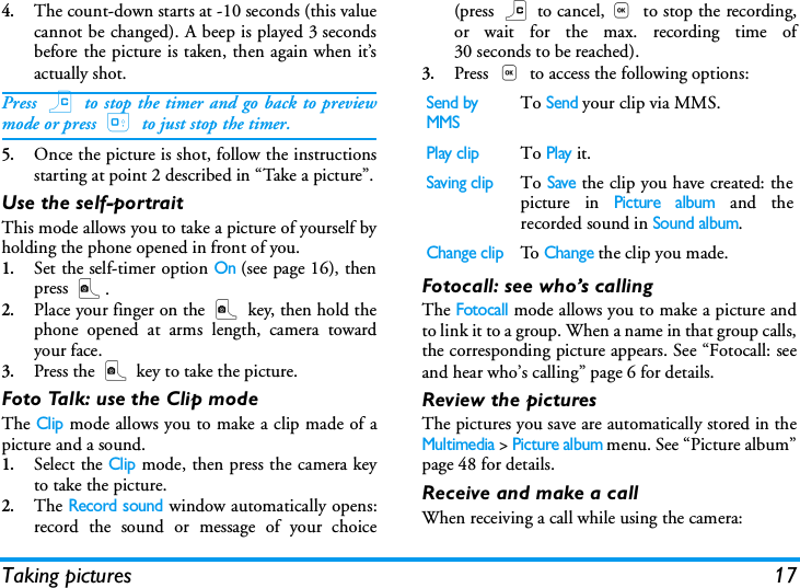 Taking pictures 174.The count-down starts at -10 seconds (this valuecannot be changed). A beep is played 3 secondsbefore the picture is taken, then again when it&rsquo;sactually shot.Press c to stop the timer and go back to previewmode or press 0 to just stop the timer.5.Once the picture is shot, follow the instructionsstarting at point 2 described in &ldquo;Take a picture&rdquo;.Use the self-portraitThis mode allows you to take a picture of yourself byholding the phone opened in front of you.1.Set the self-timer option On (see page 16), thenpress C.2.Place your finger on the C key, then hold thephone opened at arms length, camera towardyour face.3.Press the C key to take the picture.Foto Talk: use the Clip modeThe Clip mode allows you to make a clip made of apicture and a sound.1.Select the Clip mode, then press the camera keyto take the picture.2.The Record sound window automatically opens:record the sound or message of your choice(press c to cancel,, to stop the recording,or wait for the max. recording time of30 seconds to be reached).3.Press , to access the following options:Fotocall: see who&rsquo;s callingThe Fotocall mode allows you to make a picture andto link it to a group. When a name in that group calls,the corresponding picture appears. See &ldquo;Fotocall: seeand hear who&rsquo;s calling&rdquo; page 6 for details.Review the picturesThe pictures you save are automatically stored in theMultimedia > Picture album menu. See &ldquo;Picture album&rdquo;page 48 for details.Receive and make a callWhen receiving a call while using the camera:Send by MMSTo Send your clip via MMS.Play clipTo Play it.Saving clipTo Save the clip you have created: thepicture in Picture album and therecorded sound in Sound album.Change clipTo  Change the clip you made.