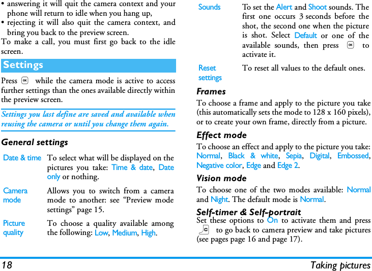 18 Taking pictures&bull; answering it will quit the camera context and yourphone will return to idle when you hang up,&bull; rejecting it will also quit the camera context, andbring you back to the preview screen.To make a call, you must first go back to the idlescreen.Press, while the camera mode is active to accessfurther settings than the ones available directly withinthe preview screen.Settings you last define are saved and available whenreusing the camera or until you change them again.General settingsFramesTo choose a frame and apply to the picture you take(this automatically sets the mode to 128 x 160 pixels),or to create your own frame, directly from a picture.Effect modeTo choose an effect and apply to the picture you take:Normal, Black &amp; white, Sepia, Digital, Embossed,Negative color, Edge and Edge 2.Vision modeTo choose one of the two modes available: Normaland Night. The default mode is Normal.Self-timer &amp; Self-portraitSet these options to On to activate them and pressc to go back to camera preview and take pictures(see pages page 16 and page 17).SettingsDate &amp; timeTo select what will be displayed on thepictures you take: Time &amp; date, Dateonly or nothing.Camera modeAllows you to switch from a cameramode to another: see &ldquo;Preview modesettings&rdquo; page 15.Picture qualityTo choose a quality available amongthe following: Low, Medium, High.SoundsTo se t  the Alert and Shoot sounds. Thefirst one occurs 3 seconds before theshot, the second one when the pictureis shot. Select Default or one of theavailable sounds, then press , toactivate it.Reset settingsTo reset all values to the default ones.